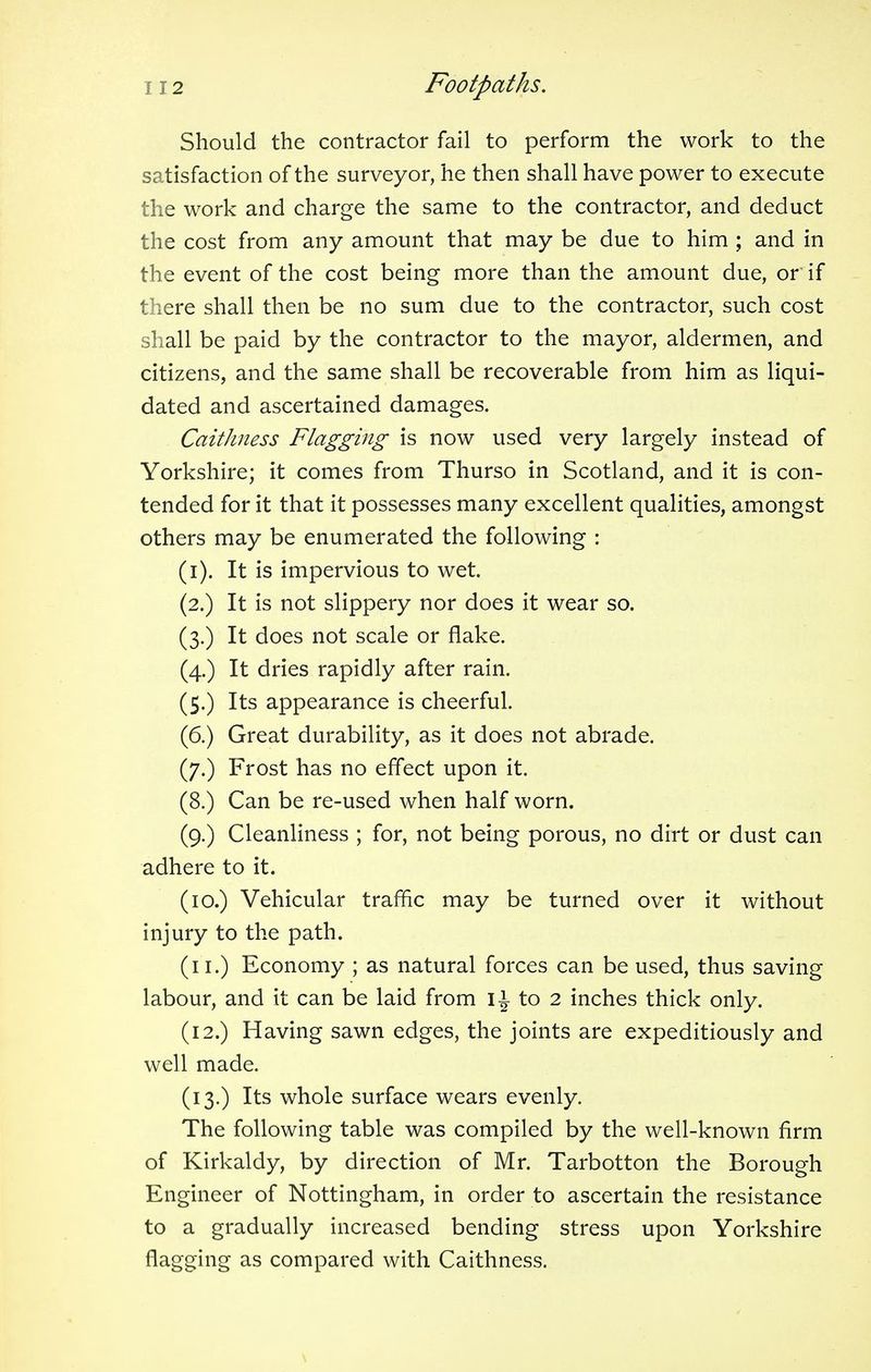 Should the contractor fail to perform the work to the satisfaction of the surveyor, he then shall have power to execute the work and charge the same to the contractor, and deduct the cost from any amount that may be due to him ; and in the event of the cost being more than the amount due, or if there shall then be no sum due to the contractor, such cost shall be paid by the contractor to the mayor, aldermen, and citizens, and the same shall be recoverable from him as liqui- dated and ascertained damages. Caithness Flagging is now used very largely instead of Yorkshire; it comes from Thurso in Scotland, and it is con- tended for it that it possesses many excellent qualities, amongst others may be enumerated the following : (i). It is impervious to wet. (2.) It is not slippery nor does it wear so. (3.) It does not scale or flake. (4.) It dries rapidly after rain. (5.) Its appearance is cheerful. (6.) Great durability, as it does not abrade. (7.) Frost has no effect upon it. (8.) Can be re-used when half worn. (9.) Cleanliness ; for, not being porous, no dirt or dust can adhere to it. (10.) Vehicular traffic may be turned over it without injury to the path. (11.) Economy ; as natural forces can be used, thus saving labour, and it can be laid from IJ to 2 inches thick only. (12.) Having sawn edges, the joints are expeditiously and well made. (13.) Its whole surface wears evenly. The following table was compiled by the well-known firm of Kirkaldy, by direction of Mr. Tarbotton the Borough Engineer of Nottingham, in order to ascertain the resistance to a gradually increased bending stress upon Yorkshire flagging as compared with Caithness.