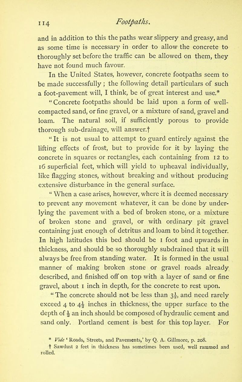 and in addition to this the paths wear slippery and greasy, and as some time is necessary in order to allow the concrete to thoroughly set before the traffic can be allowed on them, they have not found much favour. In the United States, however, concrete footpaths seem to be made successfully ; the following detail particulars of such a foot-pavement will, I think, be of great interest and use.*  Concrete footpaths should be laid upon a form of well- compacted sand, or fine gravel, or a mixture of sand, gravel and loam. The natural soil, if sufficiently porous to provide thorough sub-drainage, will answer.f  It is not usual to attempt to guard entirely against the lifting effects of frost, but to provide for it by laying the concrete in squares or rectangles, each containing from 12 to 16 superficial feet, which will yield to upheaval individually, like flagging stones, without breaking and without producing extensive disturbance in the general surface.  When a case arises, however, where it is deemed necessary to prevent any movement whatever, it can be done by under- lying the pavement with a bed of broken stone, or a mixture of broken stone and gravel, or with ordinary pit gravel containing just enough of detritus and loam to bind it together. In high latitudes this bed should be 1 foot and upwards in thickness, and should be so thoroughly subdrained that it will always be free from standing water. It is formed in the usual manner of making broken stone or gravel roads already described, and finished off on top with a layer of sand or fine gravel, about 1 inch in depth, for the concrete to rest upon.  The concrete should not be less than 3^, and need rarely exceed 4 to 4^ inches in thickness, the upper surface to the depth of J an inch should be composed of hydraulic cement and sand only. Portland cement is best for this top layer. For * Vide ( Roads, Streets, and Pavements,' by Q. A.. Gillmore, p. 208. t Sawdust 2 feet in thickness has sometimes been used, well rammed and rolled.