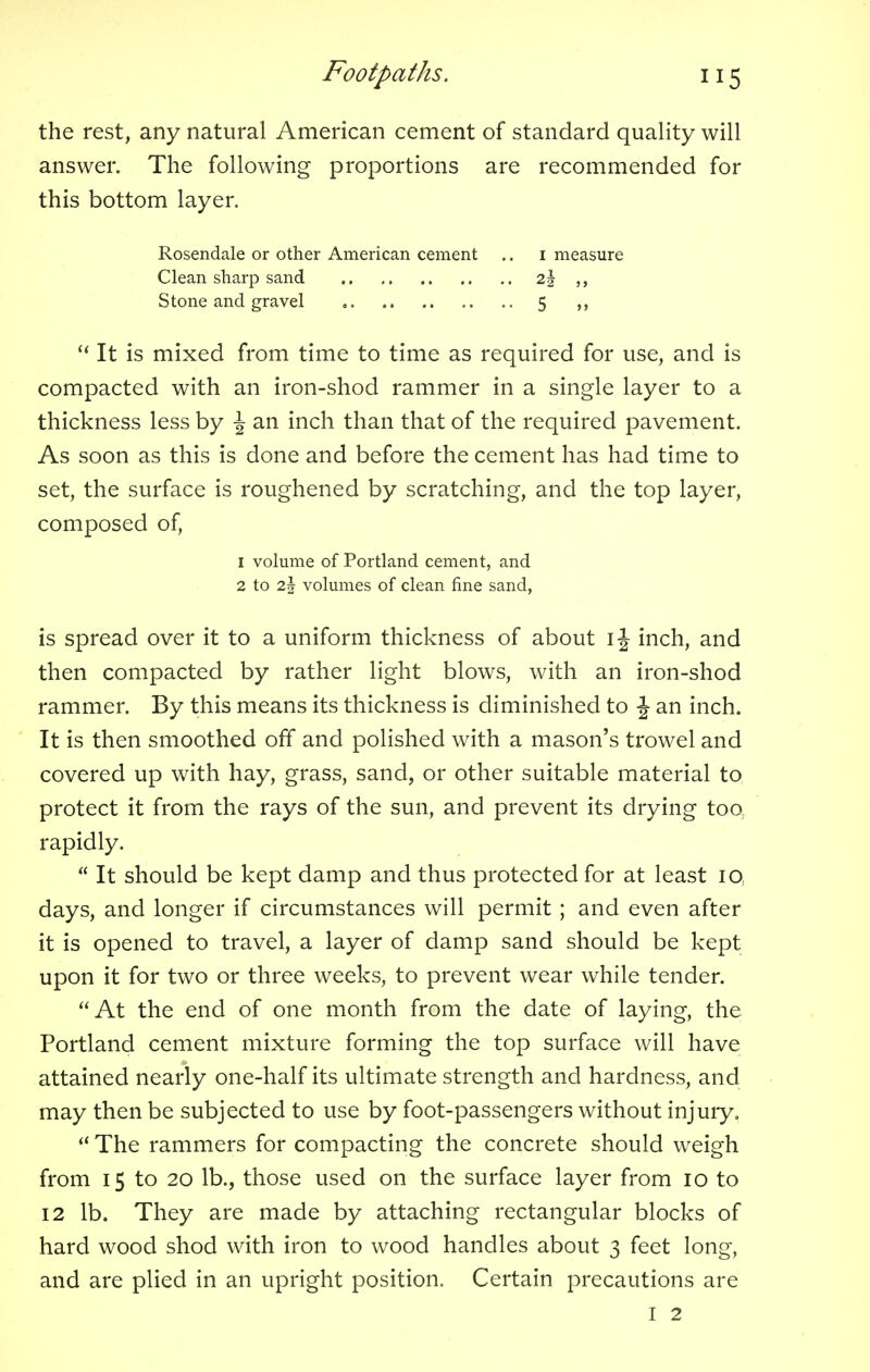 the rest, any natural American cement of standard quality will answer. The following proportions are recommended for this bottom layer.  It is mixed from time to time as required for use, and is compacted with an iron-shod rammer in a single layer to a thickness less by J an inch than that of the required pavement. As soon as this is done and before the cement has had time to set, the surface is roughened by scratching, and the top layer, composed of, is spread over it to a uniform thickness of about 1 \ inch, and then compacted by rather light blows, with an iron-shod rammer. By this means its thickness is diminished to -| an inch. It is then smoothed off and polished with a mason's trowel and covered up with hay, grass, sand, or other suitable material to protect it from the rays of the sun, and prevent its drying too rapidly.  It should be kept damp and thus protected for at least iq days, and longer if circumstances will permit ; and even after it is opened to travel, a layer of damp sand should be kept upon it for two or three weeks, to prevent wear while tender. At the end of one month from the date of laying, the Portland cement mixture forming the top surface will have attained nearly one-half its ultimate strength and hardness, and may then be subjected to use by foot-passengers without injury,  The rammers for compacting the concrete should weigh from 15 to 20 lb., those used on the surface layer from 10 to 12 lb. They are made by attaching rectangular blocks of hard wood shod with iron to wood handles about 3 feet long, and are plied in an upright position. Certain precautions are Rosendale or other American cement Clean sharp sand Stone and gravel 2i 5 measure 1 volume of Portland cement, and 2 to 2.\ volumes of clean fine sand, I 2