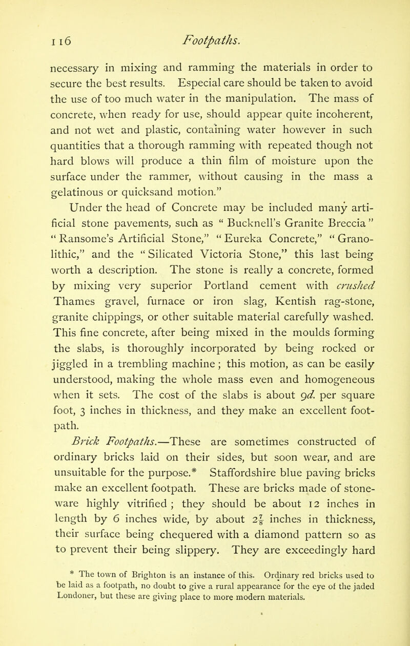 necessary in mixing and ramming the materials in order to secure the best results. Especial care should be taken to avoid the use of too much water in the manipulation. The mass of concrete, when ready for use, should appear quite incoherent, and not wet and plastic, containing water however in such quantities that a thorough ramming with repeated though not hard blows will produce a thin film of moisture upon the surface under the rammer, without causing in the mass a gelatinous or quicksand motion. Under the head of Concrete may be included many arti- ficial stone pavements, such as  Bucknell's Granite Breccia   Ransome's Artificial Stone,  Eureka Concrete,  Grano- lithic, and the  Silicated Victoria Stone, this last being worth a description. The stone is really a concrete, formed by mixing very superior Portland cement with crushed Thames gravel, furnace or iron slag, Kentish rag-stone, granite chippings, or other suitable material carefully washed. This fine concrete, after being mixed in the moulds forming the slabs, is thoroughly incorporated by being rocked or jiggled in a trembling machine; this motion, as can be easily understood, making the whole mass even and homogeneous when it sets. The cost of the slabs is about gd. per square foot, 3 inches in thickness, and they make an excellent foot- path. Brick Footpaths.—These are sometimes constructed of ordinary bricks laid on their sides, but soon wear, and are unsuitable for the purpose.* Staffordshire blue paving bricks make an excellent footpath. These are bricks made of stone- ware highly vitrified ; they should be about 12 inches in length by 6 inches wide, by about 2 J inches in thickness, their surface being chequered with a diamond pattern so as to prevent their being slippery. They are exceedingly hard * The town of Brighton is an instance of this. Ordinary red bricks used to be laid as a footpath, no doubt to give a rural appearance for the eye of the jaded Londoner, but these are giving place to more modern materials.