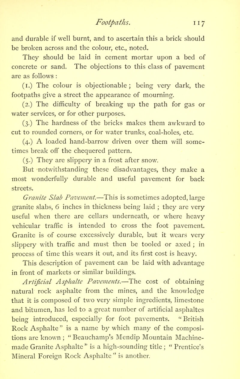 and durable if well burnt, and to ascertain this a brick should be broken across and the colour, etc., noted. They should be laid in cement mortar upon a bed of concrete or sand. The objections to this class of pavement are as follows : (1.) The colour is objectionable ; being very dark, the footpaths give a street the appearance of mourning. (2.) The difficulty of breaking up the path for gas or water services, or for other purposes. (3.) The hardness of the bricks makes them awkward to cut to rounded corners, or for water trunks, coal-holes, etc. (4.) A loaded hand-barrow driven over them will some- times break off the chequered pattern. (5.) They are slippery in a frost after snow. But notwithstanding these disadvantages, they make a most wonderfully durable and useful pavement for back streets. Granite Slab Pavement.—This is sometimes adopted, large granite slabs, 6 inches in thickness being laid ; they are very useful when there are cellars underneath, or where heavy vehicular traffic is intended to cross the foot pavement. Granite is of course excessively durable, but it wears very slippery with traffic and must then be tooled or axed ; in process of time this wears it out, and its first cost is heavy. This description of pavement can be laid with advantage in front of markets or similar buildings. Artificial Asphalte Pavements.—The cost of obtaining natural rock asphalte from the mines, and the knowledge that it is composed of two very simple ingredients, limestone and bitumen, has led to a great number of artificial asphaltes being introduced, especially for foot pavements.  British Rock Asphalte  is a name by which many of the composi- tions are known ;  Beauchamp's Mendip Mountain Machine- made Granite Asphalte  is a high-sounding title ;  Prentice's Mineral Foreign Rock Asphalte  is another.