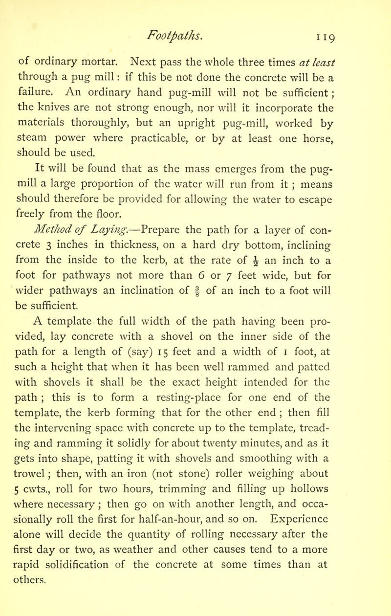 of ordinary mortar. Next pass the whole three times at least through a pug mill: if this be not done the concrete will be a failure. An ordinary hand pug-mill will not be sufficient; the knives are not strong enough, nor will it incorporate the materials thoroughly, but an upright pug-mill, worked by steam power where practicable, or by at least one horse, should be used. It will be found that as the mass emerges from the pug- mill a large proportion of the water will run from it ; means should therefore be provided for allowing the water to escape freely from the floor. Method of Laying.—Prepare the path for a layer of con- crete 3 inches in thickness, on a hard dry bottom, inclining from the inside to the kerb, at the rate of ^ an inch to a foot for pathways not more than 6 or 7 feet wide, but for wider pathways an inclination of | of an inch to a foot will be sufficient A template the full width of the path having been pro- vided, lay concrete with a shovel on the inner side of the path for a length of (say) 15 feet and a width of 1 foot, at such a height that when it has been well rammed and patted with shovels it shall be the exact height intended for the path ; this is to form a resting-place for one end of the template, the kerb forming that for the other end ; then fill the intervening space with concrete up to the template, tread- ing and ramming it solidly for about twenty minutes, and as it gets into shape, patting it with shovels and smoothing with a trowel; then, with an iron (not stone) roller weighing about 5 cwts., roll for two hours, trimming and filling up hollows where necessary; then go on with another length, and occa- sionally roll the first for half-an-hour, and so on. Experience alone will decide the quantity of rolling necessary after the first day or two, as weather and other causes tend to a more rapid solidification of the concrete at some times than at others.