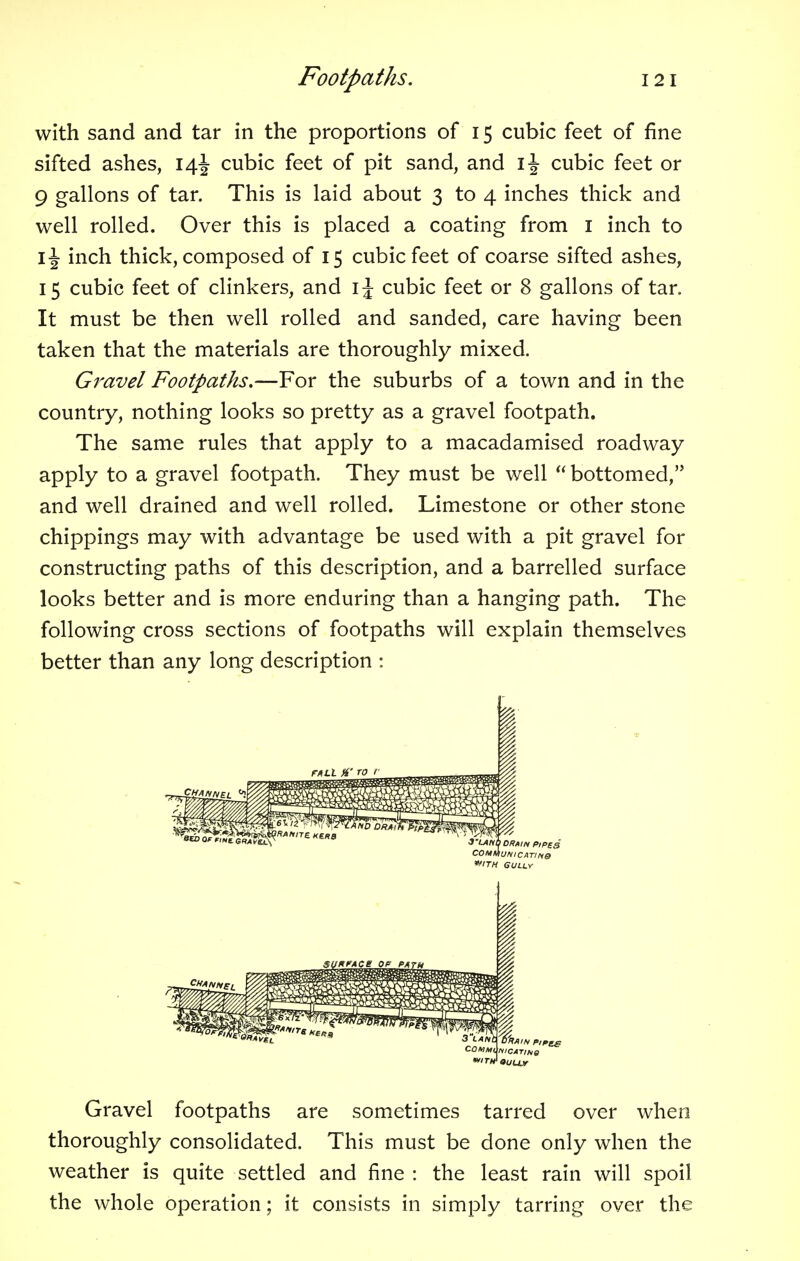 with sand and tar in the proportions of 15 cubic feet of fine sifted ashes, 14J cubic feet of pit sand, and cubic feet or 9 gallons of tar. This is laid about 3 to 4 inches thick and well rolled. Over this is placed a coating from 1 inch to \\ inch thick, composed of 15 cubic feet of coarse sifted ashes, 15 cubic feet of clinkers, and \\ cubic feet or 8 gallons of tar. It must be then well rolled and sanded, care having been taken that the materials are thoroughly mixed. Gravel Footpaths.—For the suburbs of a town and in the country, nothing looks so pretty as a gravel footpath. The same rules that apply to a macadamised roadway apply to a gravel footpath. They must be well  bottomed, and well drained and well rolled. Limestone or other stone chippings may with advantage be used with a pit gravel for constructing paths of this description, and a barrelled surface looks better and is more enduring than a hanging path. The following cross sections of footpaths will explain themselves better than any long description : Gravel footpaths are sometimes tarred over when thoroughly consolidated. This must be done only when the weather is quite settled and fine : the least rain will spoil the whole operation; it consists in simply tarring over the I'LAND DRAIN PIPES COMMON IC ATIN& *TH GULLY COMMl NICATINa »ULLY