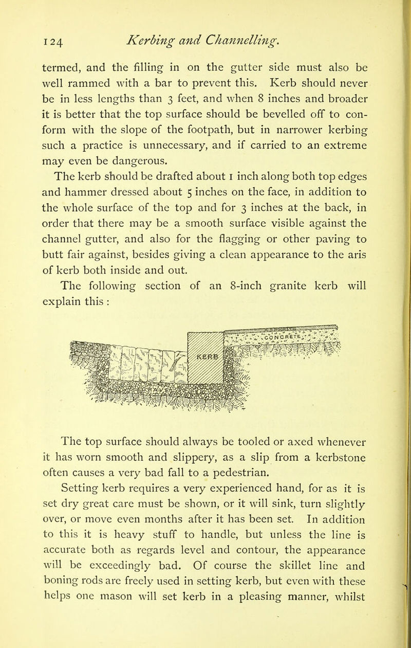 termed, and the filling in on the gutter side must also be well rammed with a bar to prevent this. Kerb should never be in less lengths than 3 feet, and when 8 inches and broader it is better that the top surface should be bevelled off to con- form with the slope of the footpath, but in narrower kerbing such a practice is unnecessary, and if carried to an extreme may even be dangerous. The kerb should be drafted about 1 inch along both top edges and hammer dressed about 5 inches on the face, in addition to the whole surface of the top and for 3 inches at the back, in order that there may be a smooth surface visible against the channel gutter, and also for the flagging or other paving to butt fair against, besides giving a clean appearance to the aris of kerb both inside and out. The following section of an 8-inch granite kerb will explain this : The top surface should always be tooled or axed whenever it has worn smooth and slippery, as a slip from a kerbstone often causes a very bad fall to a pedestrian. Setting kerb requires a very experienced hand, for as it is set dry great care must be shown, or it will sink, turn slightly over, or move even months after it has been set. In addition to this it is heavy stuff to handle, but unless the line is accurate both as regards level and contour, the appearance will be exceedingly bad. Of course the skillet line and boning rods are freely used in setting kerb, but even with these helps one mason will set kerb in a pleasing manner, whilst