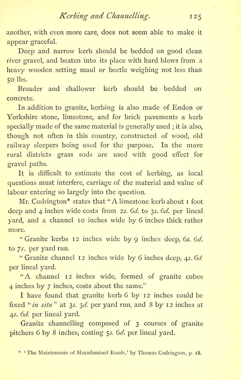 another, with even more care, does not seem able to make it appear graceful. Deep and narrow kerb should be bedded on good clean river gravel, and beaten into its place with hard blows from a heavy wooden setting maul or beetle weighing not less than 50 lbs. Broader and shallower kerb should be bedded on concrete. In addition to granite, kerbing is also made of Endon or Yorkshire stone, limestone, and for brick pavements a kerb specially made of the same material is generally used ; it is also, though not often in this country, constructed of wood, old railway sleepers being used for the purpose. In the more rural districts grass sods are used with good effect for gravel paths. It is difficult to estimate the cost of kerbing, as local questions must interfere, carriage of the material and value of labour entering so largely into the question. Mr. Codrington* states that  A limestone kerb about 1 foot deep and 4 inches wide costs from 2s. 6d. to 3^. 6d. per lineal yard, and a channel 10 inches wide by 6 inches thick rather more.  Granite kerbs 12 inches wide by 9 inches deep, 6s. 6d. to Js. per yard run.  Granite channel 12 inches wide by 6 inches deep, 4^. 6d. per lineal yard. A channel 12 inches wide, formed of granite cubes 4 inches by 7 inches, costs about the same. I have found that granite kerb 6 by 12 inches could be fixed  in situ  at 3^. 3d. per yard run, and 8 by 12 inches at 4s. 6d. per lineal yard. Granite channelling composed of 3 courses of granite pitchers 6 by 8 inches, costing $s. 6d. per lineal yard. * ' The Maintenance of Macadamised Roads,' by Thomas Codrington, p. 18.
