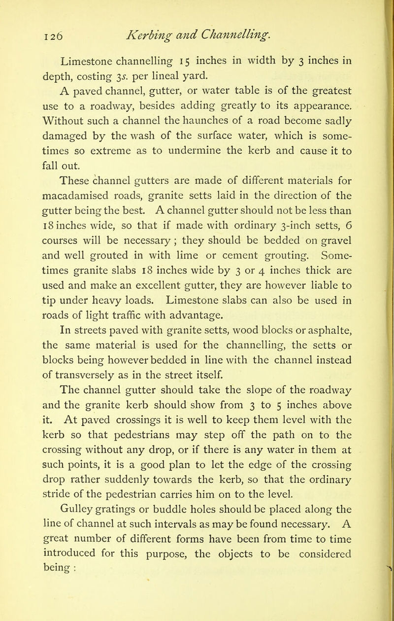 Limestone channelling 15 inches in width by 3 inches in depth, costing $s. per lineal yard. A paved channel, gutter, or water table is of the greatest use to a roadway, besides adding greatly to its appearance. Without such a channel the haunches of a road become sadly damaged by the wash of the surface water, which is some- times so extreme as to undermine the kerb and cause it to fall out. These channel gutters are made of different materials for macadamised roads, granite setts laid in the direction of the gutter being the best. A channel gutter should not be less than 18 inches wide, so that if made with ordinary 3-inch setts, 6 courses will be necessary ; they should be bedded on gravel and well grouted in with lime or cement grouting. Some- times granite slabs 18 inches wide by 3 or 4 inches thick are used and make an excellent gutter, they are however liable to tip under heavy loads. Limestone slabs can also be used in roads of light traffic with advantage. In streets paved with granite setts, wood blocks or asphalte, the same material is used for the channelling, the setts or blocks being however bedded in line with the channel instead of transversely as in the street itself. The channel gutter should take the slope of the roadway and the granite kerb should show from 3 to 5 inches above it. At paved crossings it is well to keep them level with the kerb so that pedestrians may step off the path on to the crossing without any drop, or if there is any water in them at such points, it is a good plan to let the edge of the crossing- drop rather suddenly towards the kerb, so that the ordinary stride of the pedestrian carries him on to the level. Gulley gratings or buddle holes should be placed along the line of channel at such intervals as may be found necessary. A great number of different forms have been from time to time introduced for this purpose, the objects to be considered being :