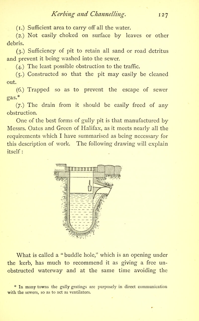 (1.) Sufficient area to carry off all the water. (2.) Not easily choked on surface by leaves or other debris. (3.) Sufficiency of pit to retain all sand or road detritus and prevent it being washed into the sewer. (4.) The least possible obstruction to the traffic. (5.) Constructed so that the pit may easily be cleaned out. (6.) Trapped so as to prevent the escape of sewer gas.* (7.) The drain from it should be easily freed of any obstruction. One of the best forms of gully pit is that manufactured by Messrs. Oates and Green of Halifax, as it meets nearly all the requirements which I have summarised as being necessary for this description of work. The following drawing will explain itself: What is called a  buddle hole, which is an opening under the kerb, has much to recommend it as giving a free un- obstructed waterway and at the same time avoiding the * In many towns the gully gratings are purposely in direct communication with the sewers, so as to act as ventilators.