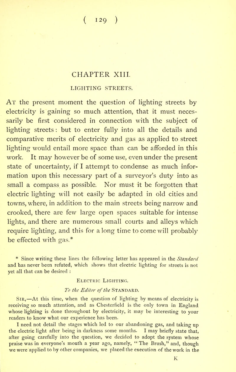 CHAPTER XIII. LIGHTING STREETS. At the present moment the question of lighting streets by electricity is gaining so much attention, that it must neces- sarily be first considered in connection with the subject of lighting streets : but to enter fully into all the details and comparative merits of electricity and gas as applied to street lighting would entail more space than can be afforded in this work. It may however be of some use, even under the present state of uncertainty, if I attempt to condense as much infor- mation upon this necessary part of a surveyor's duty into as small a compass as possible. Nor must it be forgotten that electric lighting will not easily be adapted in old cities and towns, where, in addition to the main streets being narrow and crooked, there are few large open spaces suitable for intense lights, and there are numerous small courts and alleys which require lighting, and this for along time to come will probably be effected with gas.* * Since writing these lines the following letter has appeared in the Standard and has never been refuted, which shows that electric lighting for streets is not yet all that can be desired : Electric Lightinc,. To the Editor of the Standard. Sir,—At this time, when the question of lighting by means of electricity is receiving so much attention, and as Chesterfield is the only town in England whose lighting is done throughout by electricity, it may be interesting to your readers to know what our experience has been. I need not detail the stages which led to our abandoning gas, and taking up the electric light after being in darkness some months. I may briefly state that, after going carefully into the question, we decided to adopt the system whose praise was in everyone's mouth a year ago, namely, The Brush, and, though we were applied to by other companies, we placed the execution of the work in the K