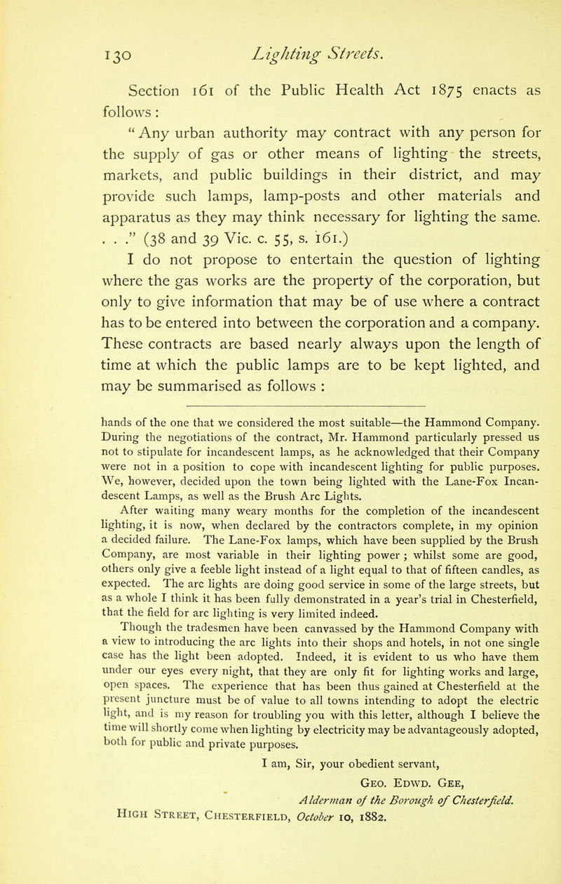 Section 161 of the Public Health Act 1875 enacts as follows :  Any urban authority may contract with any person for the supply of gas or other means of lighting the streets, markets, and public buildings in their district, and may provide such lamps, lamp-posts and other materials and apparatus as they may think necessary for lighting the same. . . . (38 and 39 Vic. c. 55, s. 161.) I do not propose to entertain the question of lighting where the gas works are the property of the corporation, but only to give information that may be of use where a contract has to be entered into between the corporation and a company. These contracts are based nearly always upon the length of time at which the public lamps are to be kept lighted, and may be summarised as follows : hands of the one that we considered the most suitable—the Hammond Company. During the negotiations of the contract, Mr. Hammond particularly pressed us not to stipulate for incandescent lamps, as he acknowledged that their Company were not in a position to cope with incandescent lighting for public purposes. We, however, decided upon the town being lighted with the Lane-Fox Incan- descent Lamps, as well as the Brush Arc Lights. After waiting many weary months for the completion of the incandescent lighting, it is now, when declared by the contractors complete, in my opinion a decided failure. The Lane-Fox lamps, which have been supplied by the Brush Company, are most variable in their lighting power ; whilst some are good, others only give a feeble light instead of a light equal to that of fifteen candles, as expected. The arc lights are doing good service in some of the large streets, but as a whole I think it has been fully demonstrated in a year's trial in Chesterfield, that the field for arc lighting is very limited indeed. Though the tradesmen have been canvassed by the Hammond Company with a view to introducing the arc lights into their shops and hotels, in not one single case has the light been adopted. Indeed, it is evident to us who have them under our eyes every night, that they are only fit for lighting works and large, open spaces. The experience that has been thus gained at Chesterfield at the present juncture must be of value to all towns intending to adopt the electric light, and is my reason for troubling you with this letter, although I believe the time will shortly come when lighting by electricity may be advantageously adopted, both for public and private purposes. I am, Sir, your obedient servant, Geo. Edwd. Gee, A Iderman of the Borough of Chesterfield. High Street, Chesterfield, October 10, 1882.