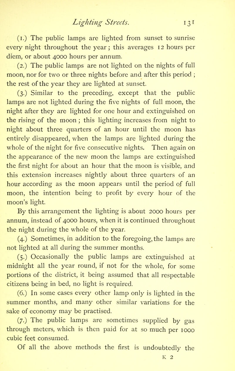 (i.) The public lamps are lighted from sunset to sunrise every night throughout the year; this averages 12 hours per diem, or about 4000 hours per annum. (2.) The public lamps are not lighted on the nights of full moon, nor for two or three nights before and after this period ; the rest of the year they are lighted at sunset. (3.) Similar to the preceding, except that the public lamps are not lighted during the five nights of full moon, the night after they are lighted for one hour and extinguished on the rising of the moon ; this lighting increases from night to night about three quarters of an hour until the moon has entirely disappeared, when the lamps are lighted during the whole of the night for five consecutive nights. Then again on the appearance of the new moon the lamps are extinguished the first night for about an hour that the moon is visible, and this extension increases nightly about three quarters of an hour according as the moon appears until the period of full moon, the intention being to profit by every hour of the moon's light. By this arrangement the lighting is about 2000 hours per annum, instead of 4000 hours, when it is continued throughout the night during the whole of the year. (4.) Sometimes, in addition to the foregoing, the lamps are not lighted at all during the summer months. (5.) Occasionally the public lamps are extinguished at midnight all the year round, if not for the whole, for some portions of the district, it being assumed that all respectable citizens being in bed, no light is required. (6.) In some cases every other lamp only is lighted in the summer months, and many other similar variations for the sake of economy may be practised. (7.) The public lamps are sometimes supplied by gas through meters, which is then paid for at so much per 1000 cubic feet consumed. Of all the above methods the first is undoubtedly the K 2