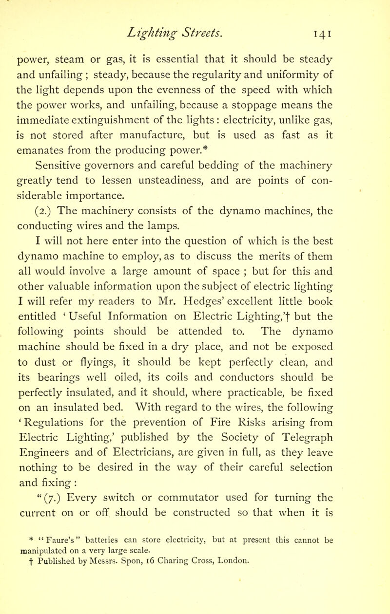 power, steam or gas, it is essential that it should be steady and unfailing ; steady, because the regularity and uniformity of the light depends upon the evenness of the speed with which the power works, and unfailing, because a stoppage means the immediate extinguishment of the lights : electricity, unlike gas, is not stored after manufacture, but is used as fast as it emanates from the producing power.* Sensitive governors and careful bedding of the machinery greatly tend to lessen unsteadiness, and are points of con- siderable importance. (2.) The machinery consists of the dynamo machines, the conducting wires and the lamps. I will not here enter into the question of which is the best dynamo machine to employ, as to discuss the merits of them all would involve a large amount of space ; but for this and other valuable information upon the subject of electric lighting I will refer my readers to Mr. Hedges' excellent little book entitled ' Useful Information on Electric Lighting,'! but the following points should be attended to. The dynamo machine should be fixed in a dry place, and not be exposed to dust or flyings, it should be kept perfectly clean, and its bearings well oiled, its coils and conductors should be perfectly insulated, and it should, where practicable, be fixed on an insulated bed. With regard to the wires, the following ' Regulations for the prevention of Fire Risks arising from Electric Lighting,' published by the Society of Telegraph Engineers and of Electricians, are given in full, as they leave nothing to be desired in the way of their careful selection and fixing : (7.) Every switch or commutator used for turning the current on or off should be constructed so that when it is * Faure's batteiies can store electricity, but at present this cannot be manipulated on a very large scale. f Published by Messrs. Spon, 16 Charing Cross, London.