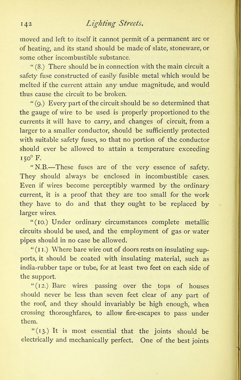 moved and left to itself it cannot permit of a permanent arc or of heating, and its stand should be made of slate, stoneware, or some other incombustible substance.  (8.) There should be in connection with the main circuit a safety fuse constructed of easily fusible metal which would be melted if the current attain any undue magnitude, and would thus cause the circuit to be broken.  (9.) Every part of the circuit should be so determined that the gauge of wire to be used is properly proportioned to the currents it will have to carry, and changes of circuit, from a larger to a smaller conductor, should be sufficiently protected with suitable safety fuses, so that no portion of the conductor should ever be allowed to attain a temperature exceeding i50°F.  N.B.—These fuses are of the very essence of safety. They should always be enclosed in incombustible cases. Even if wires become perceptibly warmed by the ordinary current, it is a proof that they are too small for the work they have to do and that they ought to be replaced by larger wires. (10.) Under ordinary circumstances complete metallic circuits should be used, and the employment of gas or water pipes should in no case be allowed. (11.) Where bare wire out of doors rests on insulating sup- ports, it should be coated with insulating material, such as india-rubber tape or tube, for at least two feet on each side of the support. (12.) Bare wires passing over the tops of houses should never be less than seven feet clear of any part of the roof, and they should invariably be high enough, when crossing thoroughfares, to allow fire-escapes to pass under them. (13.) It is most essential that the joints should be electrically and mechanically perfect. One of the best joints
