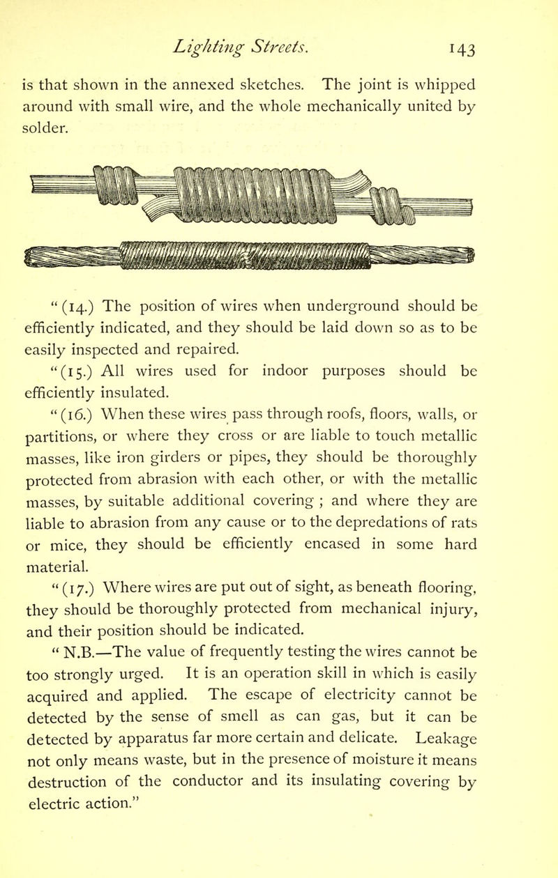 is that shown in the annexed sketches. The joint is whipped around with small wire, and the whole mechanically united by solder. (14.) The position of wires when underground should be efficiently indicated, and they should be laid down so as to be easily inspected and repaired. (15.) All wires used for indoor purposes should be efficiently insulated.  (16.) When these wires pass through roofs, floors, walls, or partitions, or where they cross or are liable to touch metallic masses, like iron girders or pipes, they should be thoroughly protected from abrasion with each other, or with the metallic masses, by suitable additional covering ; and where they are liable to abrasion from any cause or to the depredations of rats or mice, they should be efficiently encased in some hard material.  (17.) Where wires are put out of sight, as beneath flooring, they should be thoroughly protected from mechanical injury, and their position should be indicated.  N.B.—The value of frequently testing the wires cannot be too strongly urged. It is an operation skill in which is easily acquired and applied. The escape of electricity cannot be detected by the sense of smell as can gas, but it can be detected by apparatus far more certain and delicate. Leakage not only means waste, but in the presence of moisture it means destruction of the conductor and its insulating covering by electric action.