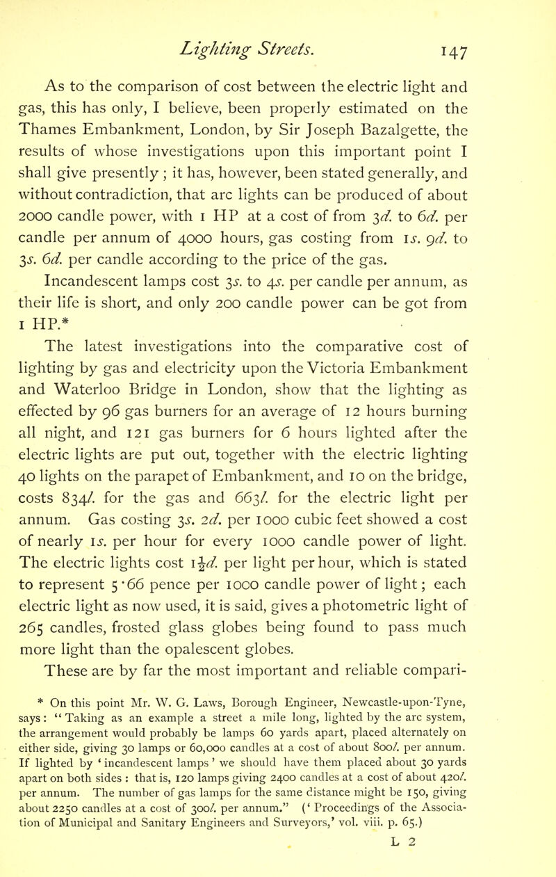 As to the comparison of cost between the electric light and gas, this has only, I believe, been properly estimated on the Thames Embankment, London, by Sir Joseph Bazalgette, the results of whose investigations upon this important point I shall give presently ; it has, however, been stated generally, and without contradiction, that arc lights can be produced of about 2000 candle power, with 1 HP at a cost of from 3d. to 6d. per candle per annum of 4000 hours, gas costing from is. gd. to $s. 6d. per candle according to the price of the gas. Incandescent lamps cost $s. to 4^. per candle per annum, as their life is short, and only 200 candle power can be got from 1 HP* The latest investigations into the comparative cost of lighting by gas and electricity upon the Victoria Embankment and Waterloo Bridge in London, show that the lighting as effected by 96 gas burners for an average of 12 hours burning all night, and 121 gas burners for 6 hours lighted after the electric lights are put out, together with the electric lighting 40 lights on the parapet of Embankment, and 10 on the bridge, costs 834/. for the gas and 663/. for the electric light per annum. Gas costing 3^. 2d. per 1000 cubic feet showed a cost of nearly is. per hour for every 1000 candle power of light. The electric lights cost \\d. per light per hour, which is stated to represent 5 '66 pence per 1000 candle power of light; each electric light as now used, it is said, gives a photometric light of 265 candles, frosted glass globes being found to pass much more light than the opalescent globes. These are by far the most important and reliable compari- * On this point Mr. W. G. Laws, Borough Engineer, Newcastle-upon-Tyne, says:  Taking as an example a street a mile long, lighted by the arc system, the arrangement would probably be lamps 60 yards apart, placed alternately on either side, giving 30 lamps or 60,000 candles at a cost of about 800/. per annum. If lighted by ' incandescent lamps ' we should have them placed about 30 yards apart on both sides : that is, 120 lamps giving 2400 candles at a cost of about 420/. per annum. The number of gas lamps for the same distance might be 150, giving about 2250 candles at a cost of 300/. per annum. (' Proceedings of the Associa- tion of Municipal and Sanitary Engineers and Surveyors,' vol. viii. p. 65.) L 2