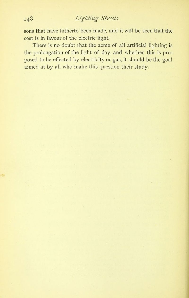 sons that have hitherto been made, and it will be seen that the cost is in favour of the electric light. There is no doubt that the acme of all artificial lighting is the prolongation of the light of day, and whether this is pro- posed to be effected by electricity or gas, it should be the goal aimed at by all who make this question their study.