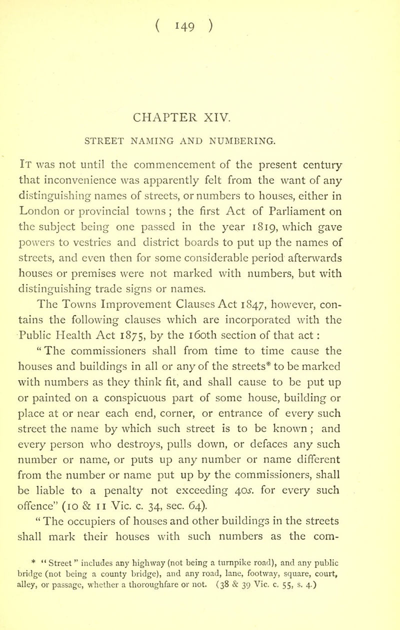 CHAPTER XIV. STREET NAMING AND NUMBERING. It was not until the commencement of the present century that inconvenience was apparently felt from the want of any distinguishing names of streets, or numbers to houses, either in London or provincial towns ; the first Act of Parliament on the subject being one passed in the year 1819, which gave powers to vestries and district boards to put up the names of streets, and even then for some considerable period afterwards houses or premises were not marked with numbers, but with distinguishing trade signs or names. The Towns Improvement Clauses Act 1847, however, con- tains the following clauses which are incorporated with the Public Health Act 1875, by the 160th section of that act:  The commissioners shall from time to time cause the houses and buildings in all or any of the streets* to be marked with numbers as they think fit, and shall cause to be put up or painted on a conspicuous part of some house, building or place at or near each end, corner, or entrance of every such street the name by which such street is to be known ; and every person who destroys, pulls down, or defaces any such number or name, or puts up any number or name different from the number or name put up by the commissioners, shall be liable to a penalty not exceeding 40s. for every such offence (10 & 11 Vic. c. 34, sec. 64).  The occupiers of houses and other buildings in the streets shall mark their houses with such numbers as the com- *  Street  includes any highway (not being a turnpike road), and any public bridge (not being a county bridge), and any road, lane, footway, square, court, alley, or passage, whether a thoroughfare or not. (38 & 39 Vic. c. 55, s. 4.)