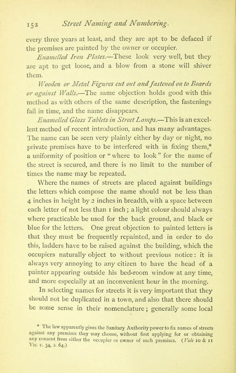 every three years at least, and they are apt to be defaced if the premises are painted by the owner or occupier. Enamelled Iron Plates.—These look very well, but they are apt to get loose, and a blow from a stone will shiver them. Wooden or Metal Figures cut out and fastened on to Boards or against Walls.—The same objection holds good with this method as with others of the same description, the fastenings fail in time, and the name disappears. Enamelled Glass Tablets in Street Lamps.—This is an excel- lent method of recent introduction, and has many advantages. The name can be seen very plainly either by day or night, no private premises have to be interfered with in fixing them,* a uniformity of position or  where to look  for the name of the street is secured, and there is no limit to the number of times the name may be repeated. Where the names of streets are placed against buildings the letters which compose the name should not be less than 4 inches in height by 2 inches in breadth, with a space between each letter of not less than i inch ; a light colour should always where practicable be used for the back ground, and black or blue for the letters. One great objection to painted letters is that they must be frequently repainted, and in order to do this, ladders have to be raised against the building, which the occupiers naturally object to without previous notice: it is always very annoying to any citizen to have the head of a painter appearing outside his bed-room window at any time, and more especially at an inconvenient hour in the morning. In selecting names for streets it is very important that they should not be duplicated in a town, and also that there should be some sense in their nomenclature; generally some local * The law apparently gives the Sanitary Authority power to fix names of streets against any premises they may choose, without first applying for or obtaining any consent from either the occupier or owner of such premises. ( Vide io & 11 Vic. c. 34, s. 64.)
