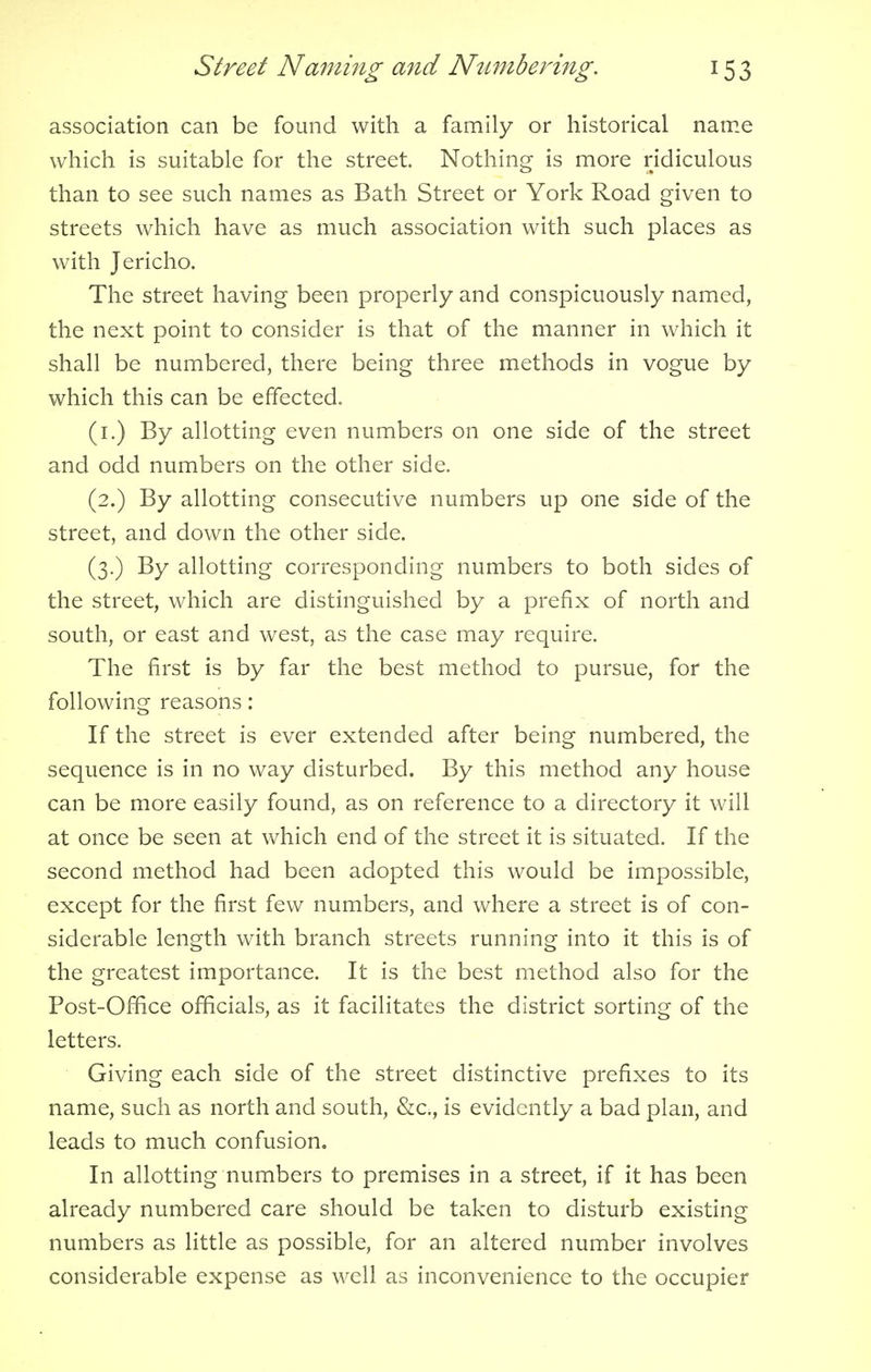 association can be found with a family or historical name which is suitable for the street. Nothing is more ridiculous than to see such names as Bath Street or York Road given to streets which have as much association with such places as with Jericho. The street having been properly and conspicuously named, the next point to consider is that of the manner in which it shall be numbered, there being three methods in vogue by which this can be effected. (1.) By allotting even numbers on one side of the street and odd numbers on the other side. (2.) By allotting consecutive numbers up one side of the street, and down the other side. (3.) By allotting corresponding numbers to both sides of the street, which are distinguished by a prefix of north and south, or east and west, as the case may require. The first is by far the best method to pursue, for the following reasons: If the street is ever extended after being numbered, the sequence is in no way disturbed. By this method any house can be more easily found, as on reference to a directory it will at once be seen at which end of the street it is situated. If the second method had been adopted this would be impossible, except for the first few numbers, and where a street is of con- siderable length with branch streets running into it this is of the greatest importance. It is the best method also for the Post-Office officials, as it facilitates the district sorting of the letters. Giving each side of the street distinctive prefixes to its name, such as north and south, &c., is evidently a bad plan, and leads to much confusion. In allotting numbers to premises in a street, if it has been already numbered care should be taken to disturb existing numbers as little as possible, for an altered number involves considerable expense as well as inconvenience to the occupier