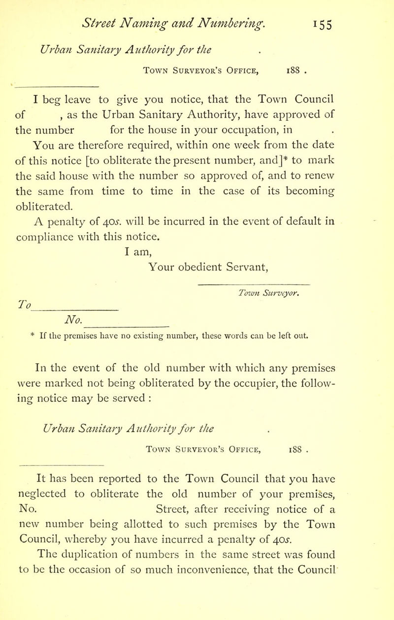 Urban Sanitary Authority for the Town Surveyor's Office, 188 . I beg leave to give you notice, that the Town Council of , as the Urban Sanitary Authority, have approved of the number for the house in your occupation, in You are therefore required, within one week from the date of this notice [to obliterate the present number, and]* to mark the said house with the number so approved of, and to renew the same from time to time in the case of its becoming obliterated. A penalty of 40^. will be incurred in the event of default in compliance with this notice. I am, Your obedient Servant, Town Surveyor. To No. * If the premises have no existing number, these words can be left out. In the event of the old number with which any premises were marked not being obliterated by the occupier, the follow- ing notice may be served : Urban Sanitary Authority for the Town Surveyor's Office, 188 . It has been reported to the Town Council that you have neglected to obliterate the old number of your premises, No. Street, after receiving notice of a new number being allotted to such premises by the Town Council, whereby you have incurred a penalty of \os. The duplication of numbers in the same street was found to be the occasion of so much inconvenience, that the Council