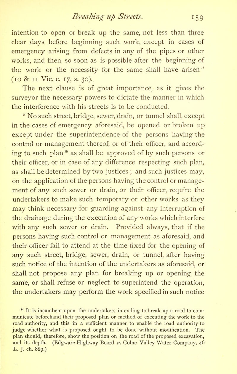 intention to open or break up the same, not less than three clear days before beginning such work, except in cases of emergency arising from defects in any of the pipes or other works, and then so soon as is possible after the beginning of the work or the necessity for the same shall have arisen (10 & 11 Vic. c. 17, s. 30). The next clause is of great importance, as it gives the surveyor the necessary powers to dictate the manner in which the interference with his streets is to be conducted. No such street, bridge, sewer, drain, or tunnel shall, except in the cases of emergency aforesaid, be opened or broken up except under the superintendence of the persons having the control or management thereof, or of their officer, and accord- ing to such plan * as shall be approved of by such persons or their officer, or in case of any difference respecting such plan, as shall be determined by two justices ; and such justices may, on the application of the persons having the control or manage- ment of any such sewer or drain, or their officer, require the undertakers to make such temporary or other works as they may think necessary for guarding against any interruption of the drainage during the execution of any works which interfere with any such sewer or drain. Provided always, that if the persons having such control or management as aforesaid, and their officer fail to attend at the time fixed for the opening of any such street, bridge, sewer, drain, or tunnel, after having such notice of the intention of the undertakers as aforesaid, or shall not propose any plan for breaking up or opening the same, or shall refuse or neglect to superintend the operation, the undertakers may perform the work specified in such notice * It is incumbent upon the undertakers intending to break up a road to com- municate beforehand their proposed plan or method of executing the work to the road authority, and this in a sufficient manner to enable the road authority to judge whether what is proposed ought to be done without modification. The plan should, therefore, show the position on the road of the proposed excavation, and its depth. (Edgware Highway Board v. Colne Valley Water Company, 46 L. J. ch. 889.)
