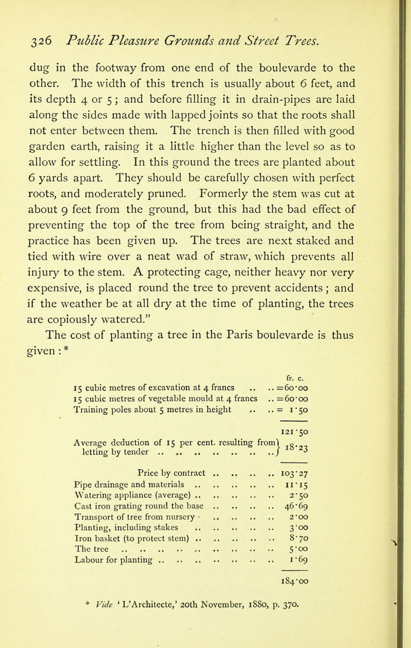 dug in the footway from one end of the boulevarde to the other. The width of this trench is usually about 6 feet, and its depth 4 or 5 ; and before filling it in drain-pipes are laid along the sides made with lapped joints so that the roots shall not enter between them. The trench is then filled with good garden earth, raising it a little higher than the level so as to allow for settling. In this ground the trees are planted about 6 yards apart. They should be carefully chosen with perfect roots, and moderately pruned. Formerly the stem was cut at about 9 feet from the ground, but this had the bad effect of preventing the top of the tree from being straight, and the practice has been given up. The trees are next staked and tied with wire over a neat wad of straw, which prevents all injury to the stem. A protecting cage, neither heavy nor very expensive, is placed round the tree to prevent accidents ; and if the weather be at all dry at the time of planting, the trees are copiously watered. The cost of planting a tree in the Paris boulevarde is thus given : * fr. c. 15 cubic metres of excavation at 4 francs .. .. =6o*oo 15 cubic metres of vegetable mould at 4 francs .. = 60' 00 Training poles about 5 metres in height .. .. = 1 ■ 50 121*50 Average deduction of 15 per cent, resulting fromj jg.2, letting by tender / 3 Price by contract 103*27 Pipe drainage and materials 11' 15 Watering appliance (average) 2*50 Cast iron grating round the base 46*69 Transport of tree from nursery • 2'00 Planting, including stakes 3'00 Iron basket (to protect stem) 8*70 The tree 5* 00 Labour for planting 1 * 69 184*00 * Vide 1 L'Architected 20th November, 1880, p. 370.