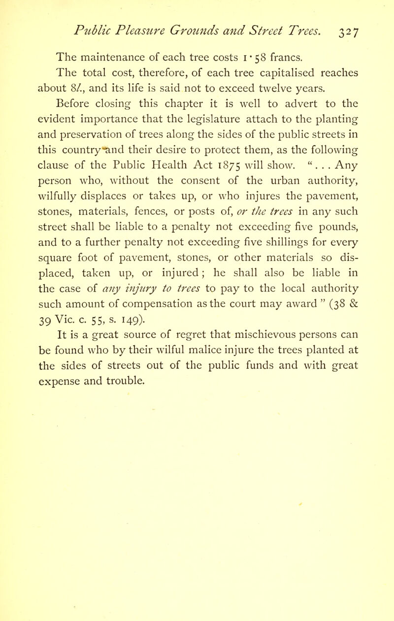 The maintenance of each tree costs 1*58 francs. The total cost, therefore, of each tree capitalised reaches about St., and its life is said not to exceed twelve years. Before closing this chapter it is well to advert to the evident importance that the legislature attach to the planting and preservation of trees along the sides of the public streets in this countryiand their desire to protect them, as the following clause of the Public Health Act 1875 show. ... Any person who, without the consent of the urban authority, wilfully displaces or takes up, or who injures the pavement, stones, materials, fences, or posts of, or the trees in any such street shall be liable to a penalty not exceeding five pounds, and to a further penalty not exceeding five shillings for every square foot of pavement, stones, or other materials so dis- placed, taken up, or injured; he shall also be liable in the case of any injtiry to trees to pay to the local authority such amount of compensation as the court may award  (38 & 39 Vic. c. 55, s. 149). It is a great source of regret that mischievous persons can be found who by their wilful malice injure the trees planted at the sides of streets out of the public funds and with great expense and trouble.