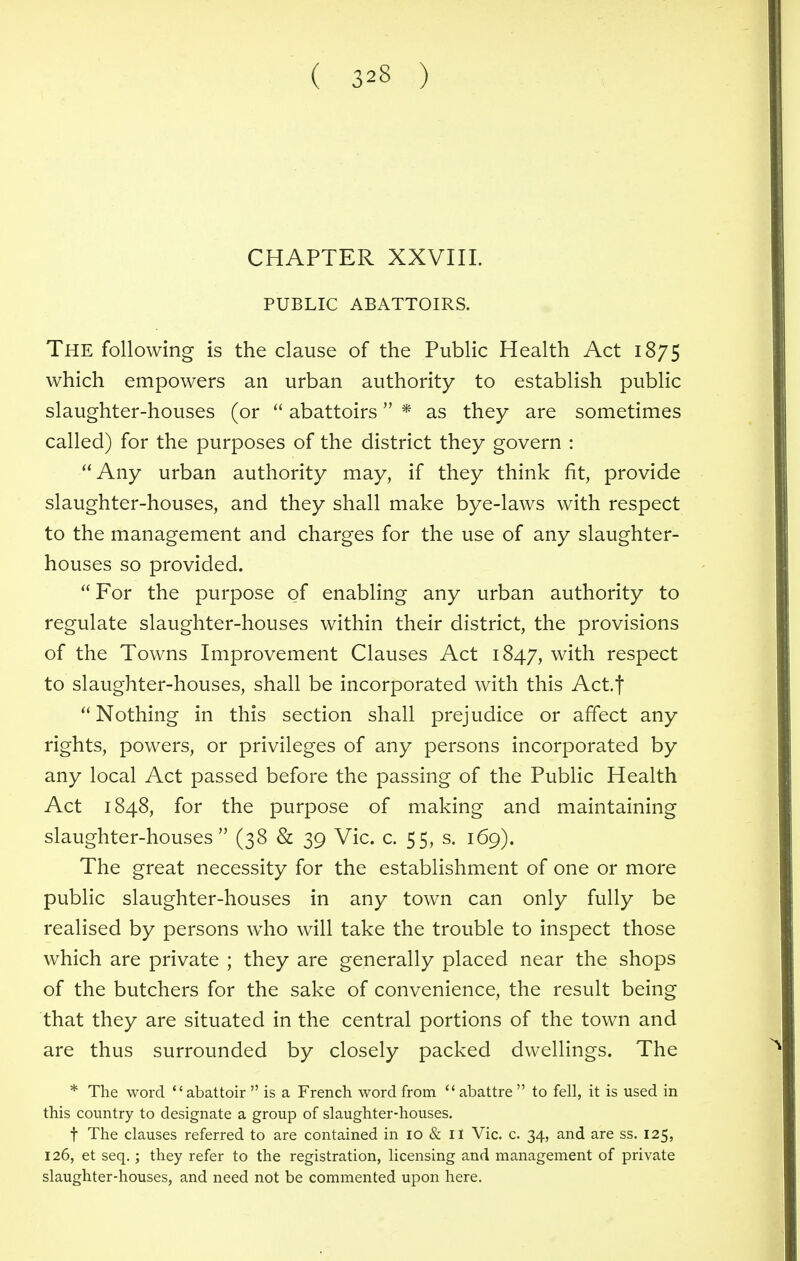 CHAPTER XXVIII. PUBLIC ABATTOIRS. The following is the clause of the Public Health Act 1875 which empowers an urban authority to establish public slaughter-houses (or  abattoirs * as they are sometimes called) for the purposes of the district they govern : Any urban authority may, if they think fit, provide slaughter-houses, and they shall make bye-laws with respect to the management and charges for the use of any slaughter- houses so provided.  For the purpose of enabling any urban authority to regulate slaughter-houses within their district, the provisions of the Towns Improvement Clauses Act 1847, with respect to slaughter-houses, shall be incorporated with this Act.f Nothing in this section shall prejudice or affect any rights, powers, or privileges of any persons incorporated by any local Act passed before the passing of the Public Health Act 1848, for the purpose of making and maintaining slaughter-houses (38 & 39 Vic. c. 55, s. 169). The great necessity for the establishment of one or more public slaughter-houses in any town can only fully be realised by persons who will take the trouble to inspect those which are private ; they are generally placed near the shops of the butchers for the sake of convenience, the result being that they are situated in the central portions of the town and are thus surrounded by closely packed dwellings. The * The word abattoir  is a French word from  abattre  to fell, it is used in this country to designate a group of slaughter-houses. t The clauses referred to are contained in 10 & n Vic. c. 34, and are ss. 125, 126, et seq.; they refer to the registration, licensing and management of private slaughter-houses, and need not be commented upon here.