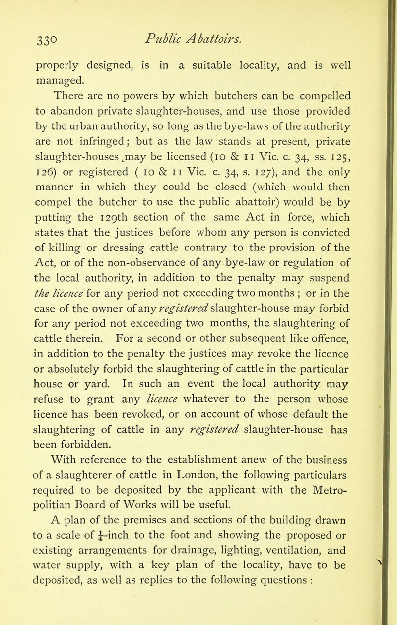 properly designed, is in a suitable locality, and is well managed. There are no powers by which butchers can be compelled to abandon private slaughter-houses, and use those provided by the urban authority, so long as the bye-laws of the authority are not infringed; but as the law stands at present, private slaughter-houses jnay be licensed (10 & II Vic. c. 34, ss. 125, 126) or registered ( 10 & 11 Vic. c. 34, s. 127), and the only manner in which they could be closed (which would then compel the butcher to use the public abattoir) would be by putting the 129th section of the same Act in force, which states that the justices before whom any person is convicted of killing or dressing cattle contrary to the provision of the Act, or of the non-observance of any bye-law or regulation of the local authority, in addition to the penalty may suspend the licence for any period not exceeding two months ; or in the case of the owner of any registered slaughter-house may forbid for any period not exceeding two months, the slaughtering of cattle therein. For a second or other subsequent like offence, in addition to the penalty the justices may revoke the licence or absolutely forbid the slaughtering of cattle in the particular house or yard. In such an event the local authority may refuse to grant any licence whatever to the person whose licence has been revoked, or on account of whose default the slaughtering of cattle in any registered slaughter-house has been forbidden. With reference to the establishment anew of the business of a slaughterer of cattle in London, the following particulars required to be deposited by the applicant with the Metro- politian Board of Works will be useful. A plan of the premises and sections of the building drawn to a scale of J-inch to the foot and showing the proposed or existing arrangements for drainage, lighting, ventilation, and water supply, with a key plan of the locality, have to be deposited, as well as replies to the following questions :