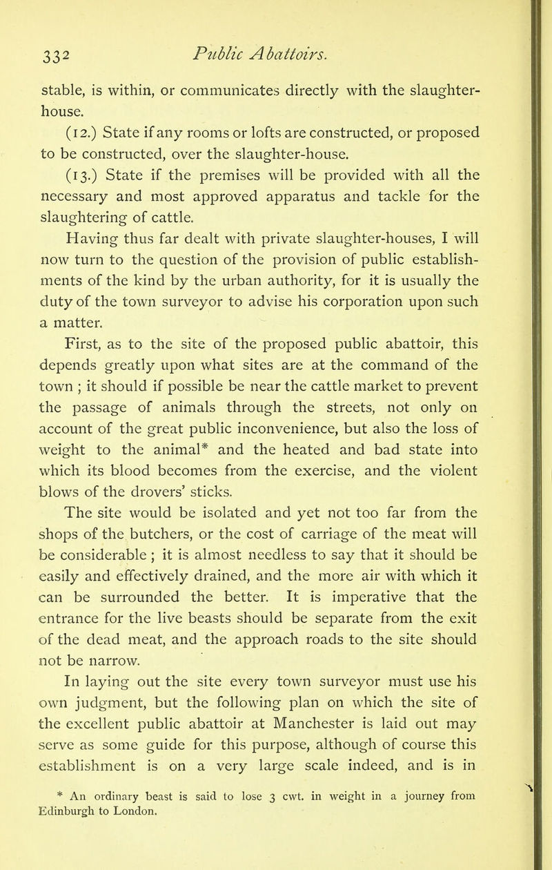 stable, is within, or communicates directly with the slaughter- house. (12.) State if any rooms or lofts are constructed, or proposed to be constructed, over the slaughter-house. (13.) State if the premises will be provided with all the necessary and most approved apparatus and tackle for the slaughtering of cattle. Having thus far dealt with private slaughter-houses, I will now turn to the question of the provision of public establish- ments of the kind by the urban authority, for it is usually the duty of the town surveyor to advise his corporation upon such a matter. First, as to the site of the proposed public abattoir, this depends greatly upon what sites are at the command of the town ; it should if possible be near the cattle market to prevent the passage of animals through the streets, not only on account of the great public inconvenience, but also the loss of weight to the animal* and the heated and bad state into which its blood becomes from the exercise, and the violent blows of the drovers' sticks. The site would be isolated and yet not too far from the shops of the butchers, or the cost of carriage of the meat will be considerable ; it is almost needless to say that it should be easily and effectively drained, and the more air with which it can be surrounded the better. It is imperative that the entrance for the live beasts should be separate from the exit of the dead meat, and the approach roads to the site should not be narrow. In laying out the site every town surveyor must use his own judgment, but the following plan on which the site of the excellent public abattoir at Manchester is laid out may serve as some guide for this purpose, although of course this establishment is on a very large scale indeed, and is in * An ordinary beast is said to lose 3 cwt. in weight in a journey from Edinburgh to London.