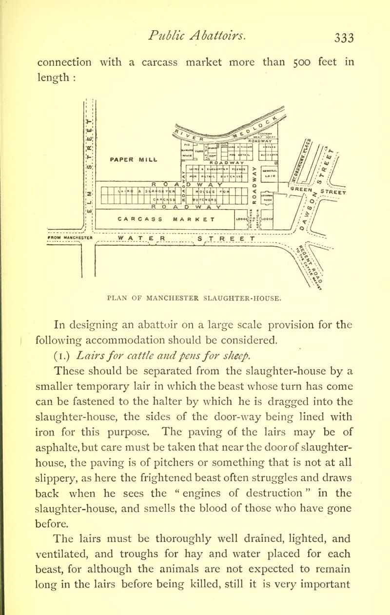connection with a carcass market more than 500 feet in length : PLAN OF MANCHESTER SLAUGHTER-HOUSE, In designing an abattoir on a large scale provision for the following accommodation should be considered. (1.) Lairs for cattle and pens for sheep. These should be separated from the slaughter-house by a smaller temporary lair in which the beast whose turn has come can be fastened to the halter by which he is dragged into the slaughter-house, the sides of the door-way being lined with iron for this purpose. The paving of the lairs may be of asphalte,but care must be taken that near the door of slaughter- house, the paving is of pitchers or something that is not at all slippery, as here the frightened beast often struggles and draws back when he sees the  engines of destruction in the slaughter-house, and smells the blood of those who have gone before. The lairs must be thoroughly well drained, lighted, and ventilated, and troughs for hay and water placed for each beast, for although the animals are not expected to remain long in the lairs before being killed, still it is very important
