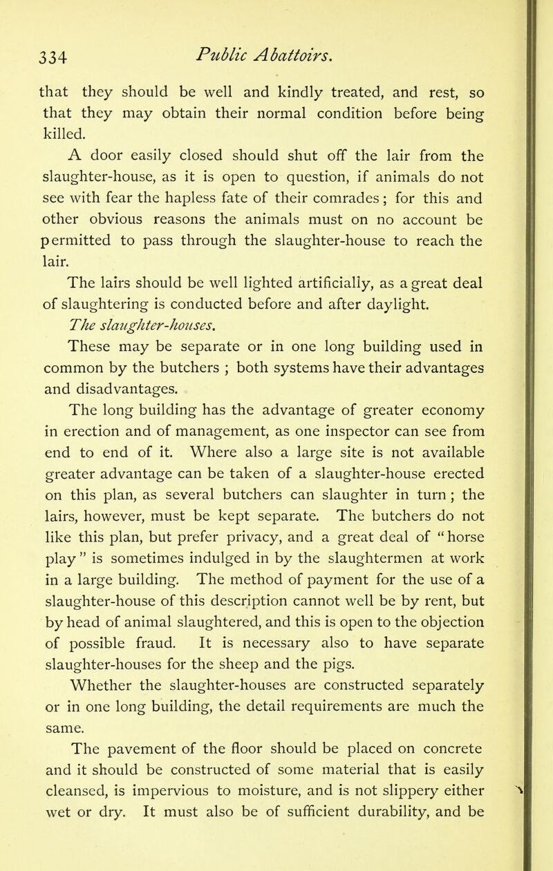 that they should be well and kindly treated, and rest, so that they may obtain their normal condition before being killed. A door easily closed should shut off the lair from the slaughter-house, as it is open to question, if animals do not see with fear the hapless fate of their comrades; for this and other obvious reasons the animals must on no account be permitted to pass through the slaughter-house to reach the lair. The lairs should be well lighted artificially, as a great deal of slaughtering is conducted before and after daylight. The slaughter-houses. These may be separate or in one long building used in common by the butchers ; both systems have their advantages and disadvantages. The long building has the advantage of greater economy in erection and of management, as one inspector can see from end to end of it. Where also a large site is not available greater advantage can be taken of a slaughter-house erected on this plan, as several butchers can slaughter in turn; the lairs, however, must be kept separate. The butchers do not like this plan, but prefer privacy, and a great deal of  horse play  is sometimes indulged in by the slaughtermen at work in a large building. The method of payment for the use of a slaughter-house of this description cannot well be by rent, but by head of animal slaughtered, and this is open to the objection of possible fraud. It is necessary also to have separate slaughter-houses for the sheep and the pigs. Whether the slaughter-houses are constructed separately or in one long building, the detail requirements are much the same. The pavement of the floor should be placed on concrete and it should be constructed of some material that is easily cleansed, is impervious to moisture, and is not slippery either wet or dry. It must also be of sufficient durability, and be