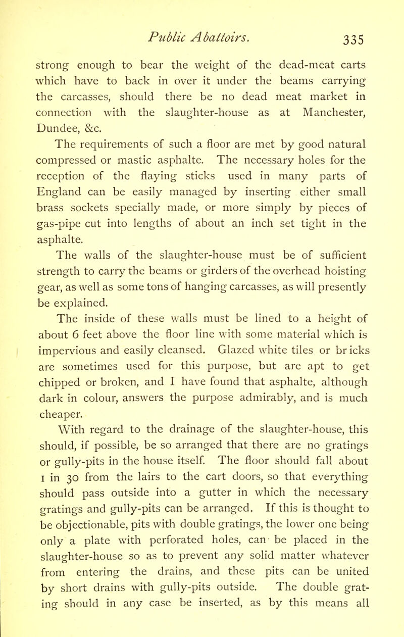 strong enough to bear the weight of the dead-meat carts which have to back in over it under the beams carrying the carcasses, should there be no dead meat market in connection with the slaughter-house as at Manchester, Dundee, &c. The requirements of such a floor are met by good natural compressed or mastic asphalte. The necessary holes for the reception of the flaying sticks used in many parts of England can be easily managed by inserting either small brass sockets specially made, or more simply by pieces of gas-pipe cut into lengths of about an inch set tight in the asphalte. The walls of the slaughter-house must be of sufficient strength to carry the beams or girders of the overhead hoisting gear, as well as some tons of hanging carcasses, as will presently be explained. The inside of these walls must be lined to a height of about 6 feet above the floor line with some material which is impervious and easily cleansed. Glazed white tiles or br icks are sometimes used for this purpose, but are apt to get chipped or broken, and I have found that asphalte, although dark in colour, answers the purpose admirably, and is much cheaper. With regard to the drainage of the slaughter-house, this should, if possible, be so arranged that there are no gratings or gully-pits in the house itself. The floor should fall about i in 30 from the lairs to the cart doors, so that everything should pass outside into a gutter in which the necessary gratings and gully-pits can be arranged. If this is thought to be objectionable, pits with double gratings, the lower one being only a plate with perforated holes, can be placed in the slaughter-house so as to prevent any solid matter whatever from entering the drains, and these pits can be united by short drains with gully-pits outside. The double grat- ing should in any case be inserted, as by this means all