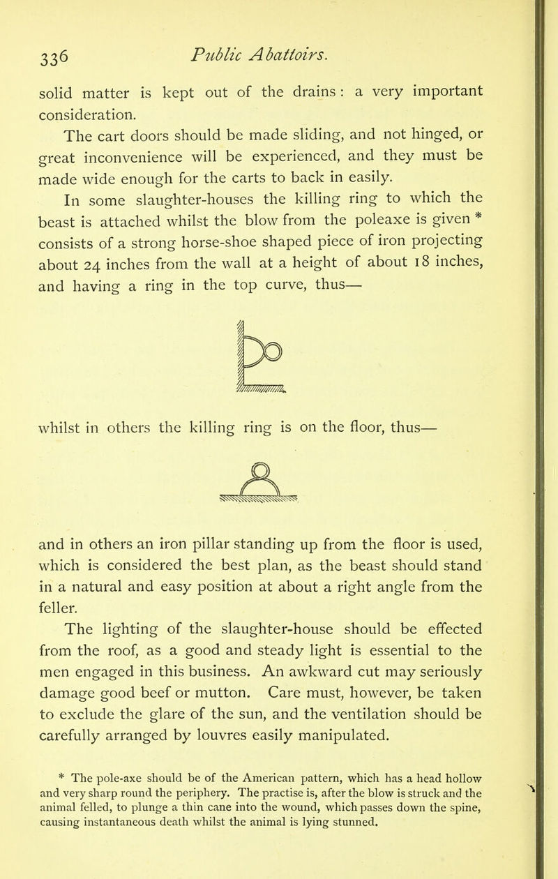 solid matter is kept out of the drains : a very important consideration. The cart doors should be made sliding, and not hinged, or great inconvenience will be experienced, and they must be made wide enough for the carts to back in easily. In some slaughter-houses the killing ring to which the beast is attached whilst the blow from the poleaxe is given * consists of a strong horse-shoe shaped piece of iron projecting about 24 inches from the wall at a height of about 18 inches, and having a ring in the top curve, thus— whilst in others the killing ring is on the floor, thus— and in others an iron pillar standing up from the floor is used, which is considered the best plan, as the beast should stand in a natural and easy position at about a right angle from the feller. The lighting of the slaughter-house should be effected from the roof, as a good and steady light is essential to the men engaged in this business. An awkward cut may seriously damage good beef or mutton. Care must, however, be taken to exclude the glare of the sun, and the ventilation should be carefully arranged by louvres easily manipulated. * The pole-axe should be of the American pattern, which has a head hollow and very sharp round the periphery. The practise is, after the blow is struck and the animal felled, to plunge a thin cane into the wound, which passes down the spine, causing instantaneous death whilst the animal is lying stunned.