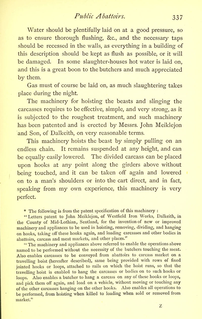 Water should be plentifully laid on at a good pressure, so as to ensure thorough flushing, &c., and the necessary taps should be recessed in the walls, as everything in a building of this description should be kept as flush as possible, or it will be damaged. In some slaughter-houses hot water is laid on, and this is a great boon to the butchers and much appreciated by them. Gas must of course be laid on, as much slaughtering takes place during the night. The machinery for hoisting the beasts and slinging the carcasses requires to be effective, simple, and very strong, as it is subjected to the roughest treatment, and such machinery has been patented and is erected by Messrs. John Meiklejon and Son, of Dalkeith, on very reasonable terms. This machinery hoists the beast by simply pulling on an endless chain. It remains suspended at any height, and can be equally easily lowered. The divided carcass can be placed upon hooks at any point along the girders above without being touched, and it can be taken off again and lowered on to a man's shoulders or into the cart direct, and in fact, speaking from my own experience, this machinery is very perfect. * The following is from the patent specification of this machinery :  Letters patent to John Meiklejon, of Westfield Iron Works, Dalkeith, in the County of Mid-Lothian, Scotland, for the invention of new or improved machinery and appliances to be used in hoisting, removing, dividing, and hanging on hooks, taking off these hooks again, and loading carcasses and other bodies in abattoirs, carcass and meat markets, and other places.  The machinery and appliances above referred to enable the operations above named to be performed without the necessity of the butchers touching the meat. Also enables carcasses to be conveyed from abattoirs to carcass market on a travelling hoist (hereafter described), same being provided with rows of fixed jointed hooks or loops, attached to rails on which the hoist runs, so that the travelling hoist is enabled to hang the carcasses or bodies on to such hooks or loops. Also enables a butcher to hang a carcass on any of these hooks or loops, and pick them off again, and load on a vehicle, without moving or touching any of the other carcasses hanging on the other hooks. Also enables all operations to be performed, from hoisting when killed to loading when sold or removed from market. Z