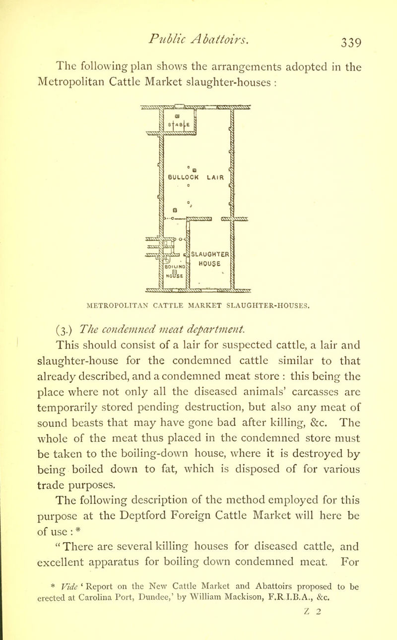 The following plan shows the arrangements adopted in the Metropolitan Cattle Market slaughter-houses : METROPOLITAN CATTLE MARKET SLAUGHTER-HOUSES. (3.) The condemned meat department. This should consist of a lair for suspected cattle, a lair and slaughter-house for the condemned cattle similar to that already described, and a condemned meat store : this being the place where not only all the diseased animals' carcasses are temporarily stored pending destruction, but also any meat of sound beasts that may have gone bad after killing, &c. The whole of the meat thus placed in the condemned store must be taken to the boiling-down house, where it is destroyed by being boiled down to fat, which is disposed of for various trade purposes. The following description of the method employed for this purpose at the Deptford Foreign Cattle Market will here be of use : *  There are several killing houses for diseased cattle, and excellent apparatus for boiling down condemned meat. For * Vide 1 Report on the New Cattle Market and Abattoirs proposed to be erected at Carolina Port, Dundee,' by William Mackison, F.R I.B.A., &c. Z 2
