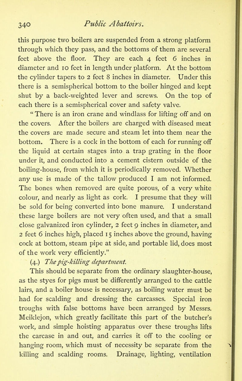 34-0 this purpose two boilers are suspended from a strong platform through which they pass, and the bottoms of them are several feet above the floor. They are each 4 feet 6 inches in diameter and 10 feet in length under platform. At the bottom the cylinder tapers to 2 feet 8 inches in diameter. Under this there is a semispherical bottom to the boiler hinged and kept shut by a back-weighted lever and screws. On the top of each there is a semispherical cover and safety valve. There is an iron crane and windlass for lifting off and on the covers. After the boilers are charged with diseased meat the covers are made secure and steam let into them near the bottom. There is a cock in the bottom of each for running off the liquid at certain stages into a trap grating in the floor under it, and conducted into a cement cistern outside of the boiling-house, from which it is periodically removed. Whether any use is made of the tallow produced I am not informed. The bones when removed are quite porous, of a very white colour, and nearly as light as cork. I presume that they will be sold for being converted into bone manure. I understand these large boilers are not very often used, and that a small close galvanized iron cylinder, 2 feet 9 inches in diameter, and 2 feet 6 inches high, placed 15 inches above the ground, having cock at bottom, steam pipe at side, and portable lid, does most of the work very efficiently. (4.) The pig-killing department. This should be separate from the ordinary slaughter-house, as the styes for pigs must be differently arranged to the cattle lairs, and a boiler house is necessary, as boiling water must be had for scalding and dressing the carcasses. Special iron troughs with false bottoms have been arranged by Messrs. Meiklejon, which greatly facilitate this part of the butcher's work, and simple hoisting apparatus over these troughs lifts the carcase in and out, and carries it off to the cooling or hanging room, which must of necessity be separate from the killing and scalding rooms. Drainage, lighting, ventilation