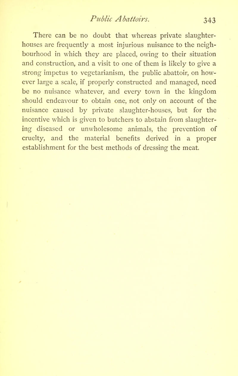 There can be no doubt that whereas private slaughter- houses are frequently a most injurious nuisance to the neigh- bourhood in which they are placed, owing to their situation and construction, and a visit to one of them is likely to give a strong impetus to vegetarianism, the public abattoir, on how- ever large a scale, if properly constructed and managed, need be no nuisance whatever, and every town in the kingdom should endeavour to obtain one, not only on account of the nuisance caused by private slaughter-houses, but for the incentive which is given to butchers to abstain from slaughter- ing diseased or unwholesome animals, the prevention of cruelty, and the material benefits derived in a proper establishment for the best methods of dressing the meat.