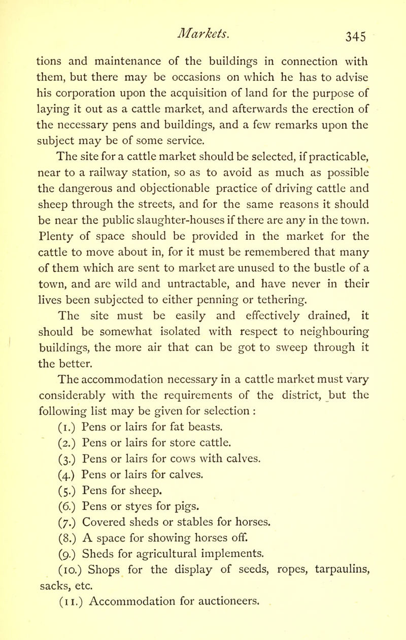 tions and maintenance of the buildings in connection with them, but there may be occasions on which he has to advise his corporation upon the acquisition of land for the purpose of laying it out as a cattle market, and afterwards the erection of the necessary pens and buildings, and a few remarks upon the subject may be of some service. The site for a cattle market should be selected, if practicable, near to a railway station, so as to avoid as much as possible the dangerous and objectionable practice of driving cattle and sheep through the streets, and for the same reasons it should be near the public slaughter-houses if there are any in the town. Plenty of space should be provided in the market for the cattle to move about in, for it must be remembered that many of them which are sent to market are unused to the bustle of a town, and are wild and untractable, and have never in their lives been subjected to either penning or tethering. The site must be easily and effectively drained, it should be somewhat isolated with respect to neighbouring buildings, the more air that can be got to sweep through it the better. The accommodation necessary in a cattle market must vary considerably with the requirements of the district, but the following list may be given for selection : (i.) Pens or lairs for fat beasts. (2.) Pens or lairs for store cattle. (3.) Pens or lairs for cows with calves. (4.) Pens or lairs for calves. (5.) Pens for sheep. (6.) Pens or styes for pigs. (7.) Covered sheds or stables for horses. (8.) A space for showing horses off. (9.) Sheds for agricultural implements. (10.) Shops for the display of seeds, ropes, tarpaulins, sacks, etc. (11.) Accommodation for auctioneers.