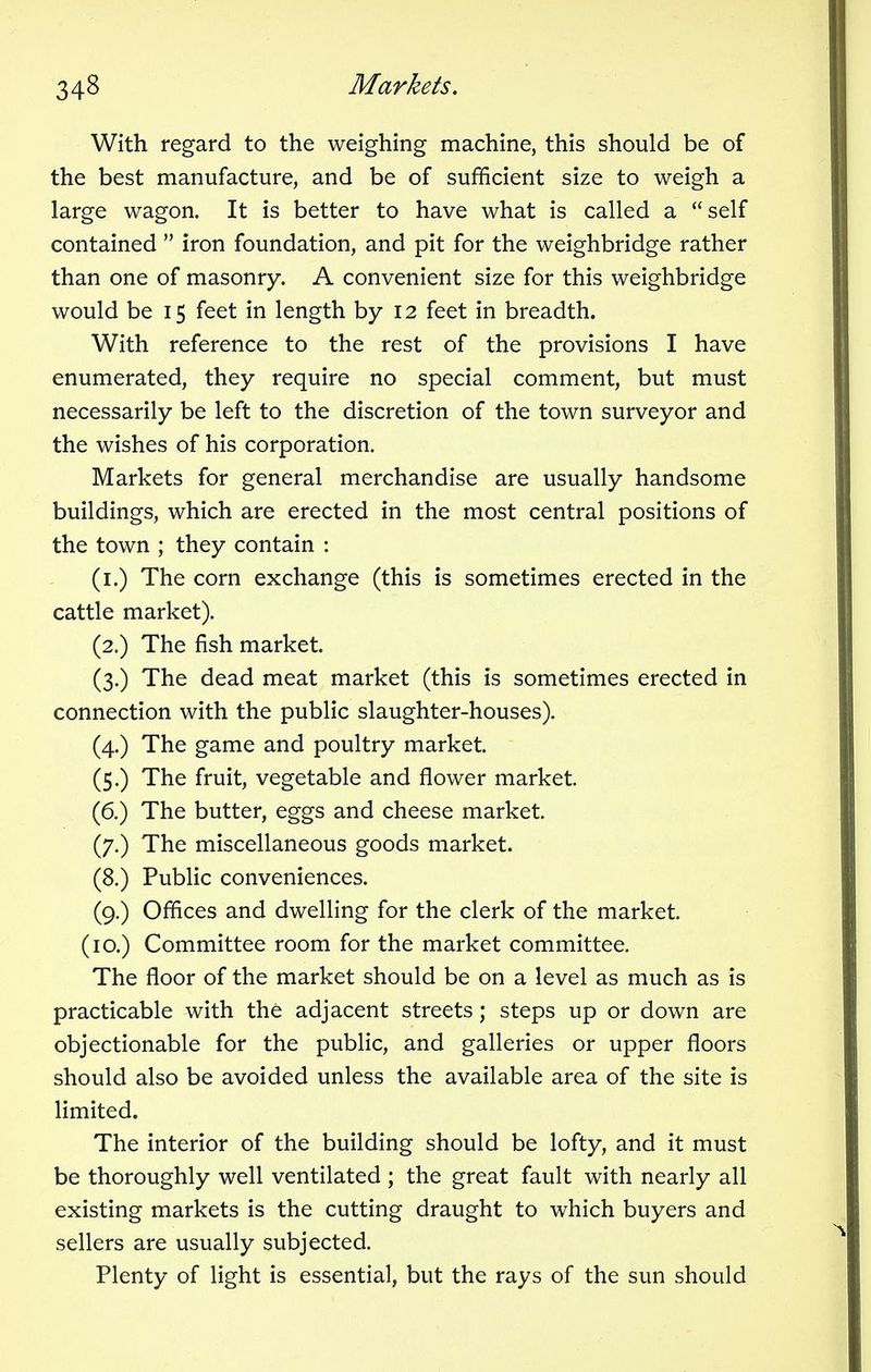 With regard to the weighing machine, this should be of the best manufacture, and be of sufficient size to weigh a large wagon. It is better to have what is called a self contained iron foundation, and pit for the weighbridge rather than one of masonry. A convenient size for this weighbridge would be 15 feet in length by 12 feet in breadth. With reference to the rest of the provisions I have enumerated, they require no special comment, but must necessarily be left to the discretion of the town surveyor and the wishes of his corporation. Markets for general merchandise are usually handsome buildings, which are erected in the most central positions of the town ; they contain : (1.) The corn exchange (this is sometimes erected in the cattle market). (2.) The fish market. (3.) The dead meat market (this is sometimes erected in connection with the public slaughter-houses). (4.) The game and poultry market. (5.) The fruit, vegetable and flower market. (6.) The butter, eggs and cheese market. (7.) The miscellaneous goods market. (8.) Public conveniences. (9.) Offices and dwelling for the clerk of the market. (10.) Committee room for the market committee. The floor of the market should be on a level as much as is practicable with the adjacent streets; steps up or down are objectionable for the public, and galleries or upper floors should also be avoided unless the available area of the site is limited. The interior of the building should be lofty, and it must be thoroughly well ventilated ; the great fault with nearly all existing markets is the cutting draught to which buyers and sellers are usually subjected. Plenty of light is essential, but the rays of the sun should