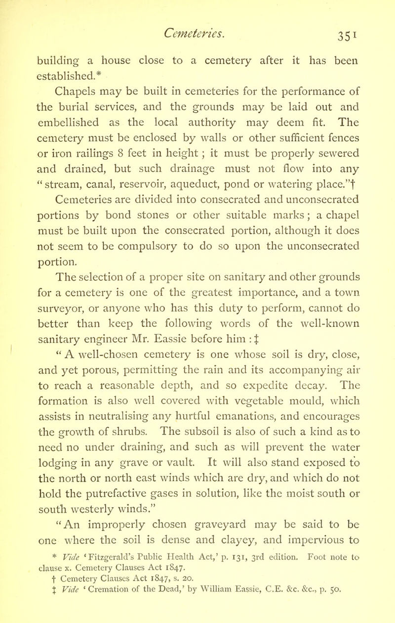 building a house close to a cemetery after it has been established.* Chapels may be built in cemeteries for the performance of the burial services, and the grounds may be laid out and embellished as the local authority may deem fit. The cemetery must be enclosed by walls or other sufficient fences or iron railings 8 feet in height; it must be properly sewered and drained, but such drainage must not flow into any  stream, canal, reservoir, aqueduct, pond or watering place.f Cemeteries are divided into consecrated and unconsecrated portions by bond stones or other suitable marks ; a chapel must be built upon the consecrated portion, although it does not seem to be compulsory to do so upon the unconsecrated portion. The selection of a proper site on sanitary and other grounds for a cemetery is one of the greatest importance, and a town surveyor, or anyone who has this duty to perform, cannot do better than keep the following words of the well-known sanitary engineer Mr. Eassie before him : %  A well-chosen cemetery is one whose soil is dry, close, and yet porous, permitting the rain and its accompanying air to reach a reasonable depth, and so expedite decay. The formation is also well covered with vegetable mould, which assists in neutralising any hurtful emanations, and encourages the growth of shrubs. The subsoil is also of such a kind as to need no under draining, and such as will prevent the water lodging in any grave or vault. It will also stand exposed to the north or north east winds which are dry, and which do not hold the putrefactive gases in solution, like the moist south or south westerly winds. An improperly chosen graveyard may be said to be one where the soil is dense and clayey, and impervious to * Vide 1 Fitzgerald's Public Health Act,'p. 131, 3rd edition. Foot note to clause x. Cemetery Clauses Act 1847. f Cemetery Clauses Act 1847, s. 20. X Vide ' Cremation of the Dead,' by William Eassie, C.E. &c. &c, p. 50.