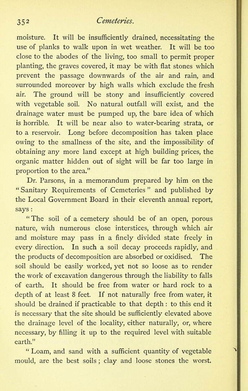 moisture. It will be insufficiently drained, necessitating the use of planks to walk upon in wet weather. It will be too close to the abodes of the living, too small to permit proper planting, the graves covered, it may be with flat stones which prevent the passage downwards of the air and rain, and surrounded moreover by high walls which exclude the fresh air. The ground will be stony and insufficiently covered with vegetable soil. No natural outfall will exist, and the drainage water must be pumped up, the bare idea of which is horrible. It will be near also to water-bearing strata, or to a reservoir. Long before decomposition has taken place owing to the smallness of the site, and the impossibility of obtaining any more land except at high building prices, the organic matter hidden out of sight will be far too large in proportion to the area. Dr. Parsons, in a memorandum prepared by him on the  Sanitary Requirements of Cemeteries  and published by the Local Government Board in their eleventh annual report, says :  The soil of a cemetery should be of an open, porous nature, with numerous close interstices, through which air and moisture may pass in a finely divided state freely in every direction. In such a soil decay proceeds rapidly, and the products of decomposition are absorbed or oxidised. The soil should be easily worked, yet not so loose as to render the work of excavation dangerous through the liability to falls of earth. It should be free from water or hard rock to a depth of at least 8 feet. If not naturally free from water, it should be drained if practicable to that depth : to this end it is necessary that the site should be sufficiently elevated above the drainage level of the locality, either naturally, or, where necessary, by filling it up to the required level with suitable earth.  Loam, and sand with a sufficient quantity of vegetable mould, are the best soils ; clay and loose stones the worst.