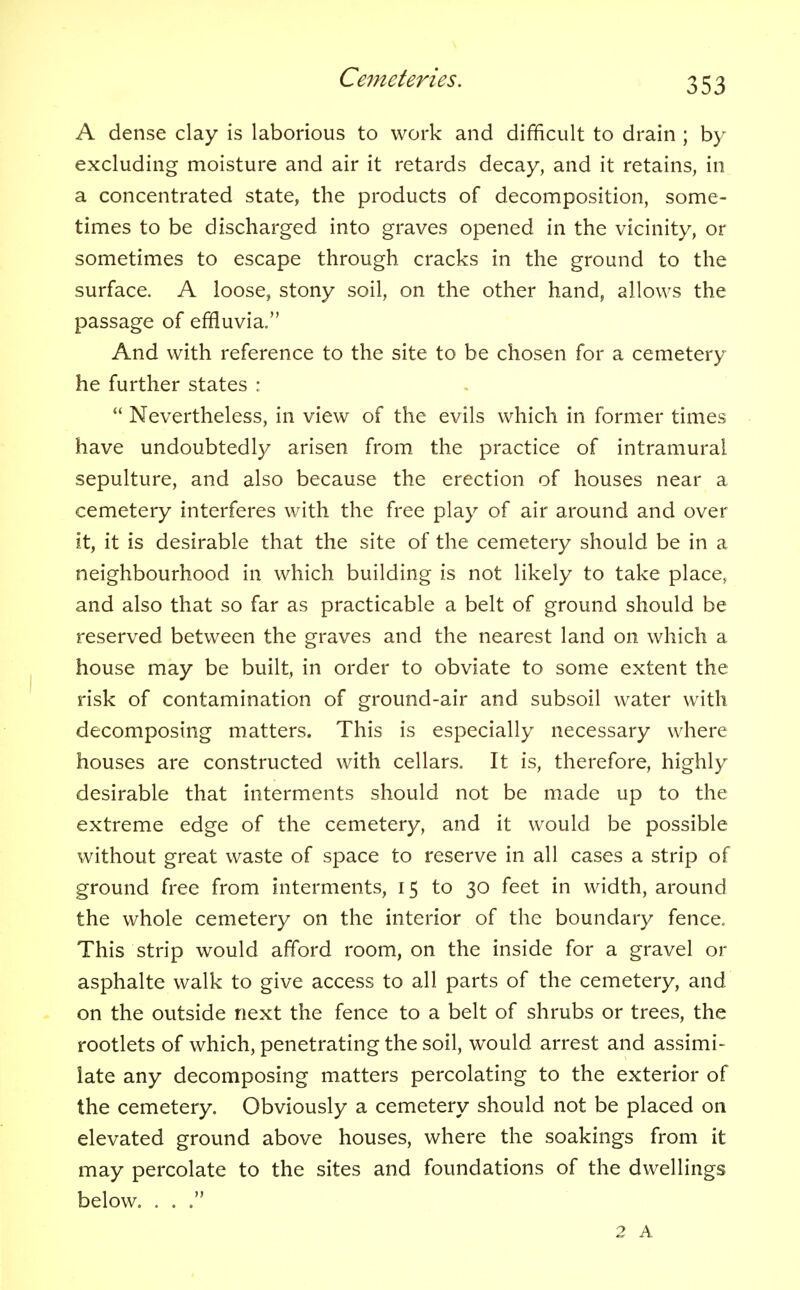 A dense clay is laborious to work and difficult to drain ; by excluding moisture and air it retards decay, and it retains, in a concentrated state, the products of decomposition, some- times to be discharged into graves opened in the vicinity, or sometimes to escape through cracks in the ground to the surface. A loose, stony soil, on the other hand, allows the passage of effluvia. And with reference to the site to be chosen for a cemetery he further states : Nevertheless, in view of the evils which in former times have undoubtedly arisen from the practice of intramural sepulture, and also because the erection of houses near a cemetery interferes with the free play of air around and over it, it is desirable that the site of the cemetery should be in a neighbourhood in which building is not likely to take place, and also that so far as practicable a belt of ground should be reserved between the graves and the nearest land on which a house may be built, in order to obviate to some extent the risk of contamination of ground-air and subsoil water with decomposing matters. This is especially necessary where houses are constructed with cellars. It is, therefore, highly desirable that interments should not be made up to the extreme edge of the cemetery, and it would be possible without great waste of space to reserve in all cases a strip of ground free from interments, 15 to 30 feet in width, around the whole cemetery on the interior of the boundary fence. This strip would afford room, on the inside for a gravel or asphalte walk to give access to all parts of the cemetery, and on the outside next the fence to a belt of shrubs or trees, the rootlets of which, penetrating the soil, would arrest and assimi- late any decomposing matters percolating to the exterior of the cemetery. Obviously a cemetery should not be placed on elevated ground above houses, where the soakings from it may percolate to the sites and foundations of the dwellings below. . . . 2 A