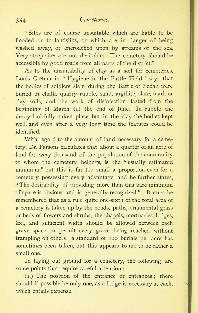 Sites are of course unsuitable which are liable to be flooded or to landslips, or which are in danger of being washed away, or encroached upon by streams or the sea. Very steep sites are not desirable. The cemetery should be accessible by good roads from all parts of the district. As to the unsuitability of clay as a soil for cemeteries, Louis Creteur in Hygiene in the Battle Field says, that the bodies of soldiers slain during the Battle of Sedan were buried in chalk, quarry rubble, sand, argillite, slate, marl, or clay soils, and the work of disinfection lasted from the beginning of March till the end of June. In rubble the decay had fully taken place, but in the clay the bodies kept well, and even after a very long time the features could be identified. With regard to the amount of land necessary for a ceme- tery, Dr. Parsons calculates that about a quarter of an acre of land for every thousand of the population of the community to whom the cemetery belongs, is the usually estimated minimum, but this is far too small a proportion even for a cemetery possessing every advantage, and he further states, The desirability of providing more than this bare minimum of space is obvious, and is generally recognized. It must be remembered that as a rule, quite one-sixth of the total area of a cemetery is taken up by the roads, paths, ornamental grass or beds of flowers and shrubs, the chapels, mortuaries, lodges, &c, and sufficient width should be allowed between each grave space to permit every grave being reached without trampling on others : a standard of no burials per acre has sometimes been taken, but this appears to me to be rather a small one. In laying out ground for a cemetery, the following are some points that require careful attention : (i.) The position of the entrance or entrances; there should if possible be only one, as a lodge is necessary at each, which entails expense.