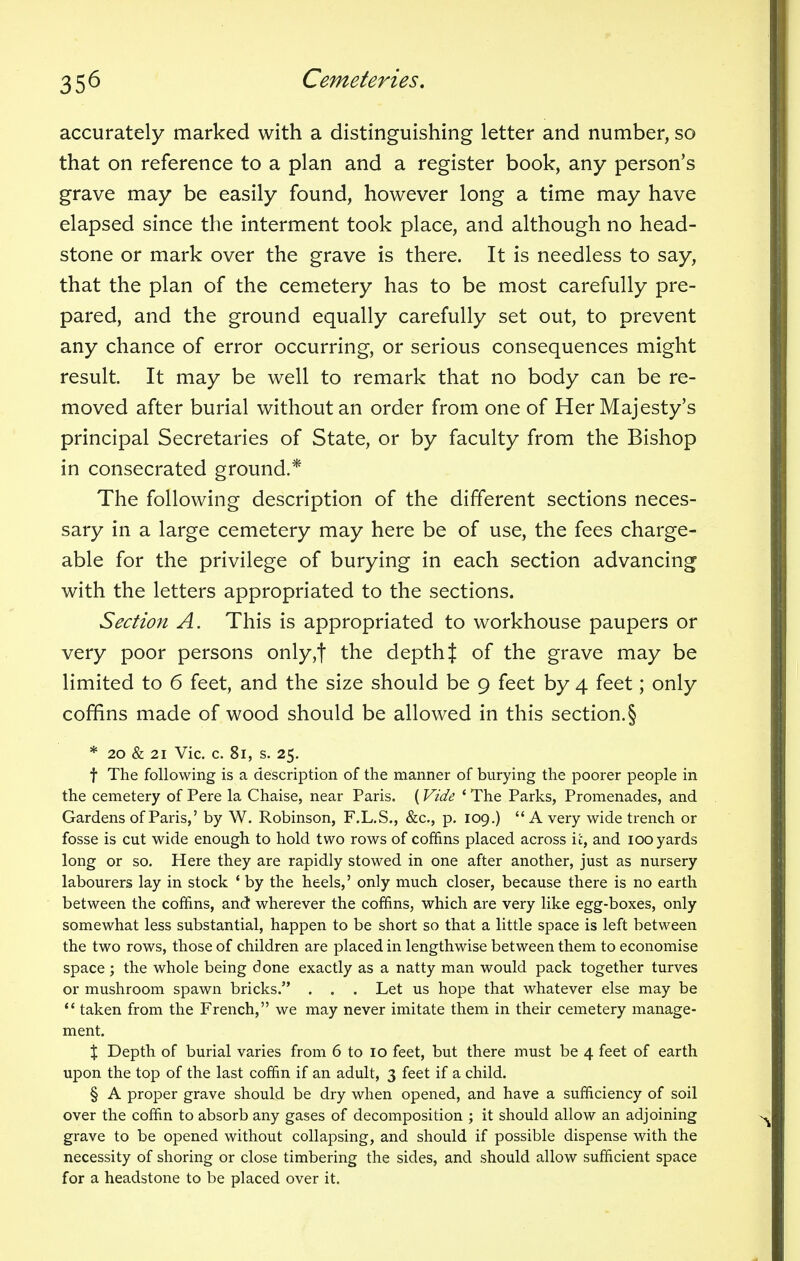 accurately marked with a distinguishing letter and number, so that on reference to a plan and a register book, any person's grave may be easily found, however long a time may have elapsed since the interment took place, and although no head- stone or mark over the grave is there. It is needless to say, that the plan of the cemetery has to be most carefully pre- pared, and the ground equally carefully set out, to prevent any chance of error occurring, or serious consequences might result. It may be well to remark that no body can be re- moved after burial without an order from one of Her Majesty's principal Secretaries of State, or by faculty from the Bishop in consecrated ground.* The following description of the different sections neces- sary in a large cemetery may here be of use, the fees charge- able for the privilege of burying in each section advancing with the letters appropriated to the sections. Section A. This is appropriated to workhouse paupers or very poor persons only,f the depth % of the grave may be limited to 6 feet, and the size should be 9 feet by 4 feet; only coffins made of wood should be allowed in this section.§ * 20 & 21 Vic. c. 81, s. 25. f The following is a description of the manner of burying the poorer people in the cemetery of Pere la Chaise, near Paris. (Vide * The Parks, Promenades, and Gardens of Paris,' by W. Robinson, F.L.S., &c, p. 109.) A very wide trench or fosse is cut wide enough to hold two rows of coffins placed across it, and 100 yards long or so. Here they are rapidly stowed in one after another, just as nursery labourers lay in stock ' by the heels,' only much closer, because there is no earth between the coffins, and wherever the coffins, which are very like egg-boxes, only somewhat less substantial, happen to be short so that a little space is left between the two rows, those of children are placed in lengthwise between them to economise space ; the whole being done exactly as a natty man would pack together turves or mushroom spawn bricks. . . . Let us hope that whatever else may be  taken from the French, we may never imitate them in their cemetery manage- ment. X Depth of burial varies from 6 to 10 feet, but there must be 4 feet of earth upon the top of the last coffin if an adult, 3 feet if a child. § A proper grave should be dry when opened, and have a sufficiency of soil over the coffin to absorb any gases of decomposition ; it should allow an adjoining grave to be opened without collapsing, and should if possible dispense with the necessity of shoring or close timbering the sides, and should allow sufficient space for a headstone to be placed over it.