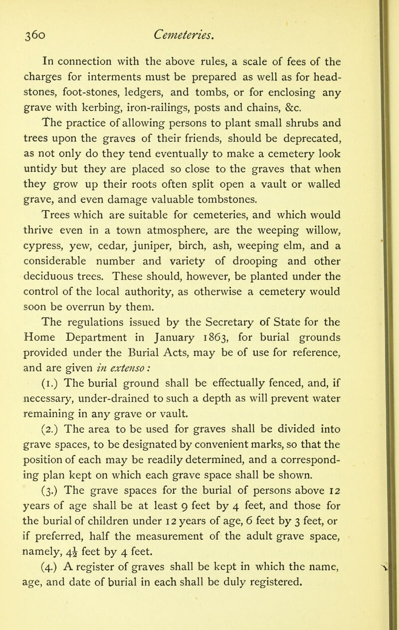 In connection with the above rules, a scale of fees of the charges for interments must be prepared as well as for head- stones, foot-stones, ledgers, and tombs, or for enclosing any grave with kerbing, iron-railings, posts and chains, &c. The practice of allowing persons to plant small shrubs and trees upon the graves of their friends, should be deprecated, as not only do they tend eventually to make a cemetery look untidy but they are placed so close to the graves that when they grow up their roots often split open a vault or walled grave, and even damage valuable tombstones. Trees which are suitable for cemeteries, and which would thrive even in a town atmosphere, are the weeping willow, cypress, yew, cedar, juniper, birch, ash, weeping elm, and a considerable number and variety of drooping and other deciduous trees. These should, however, be planted under the control of the local authority, as otherwise a cemetery would soon be overrun by them. The regulations issued by the Secretary of State for the Home Department in January 1863, for burial grounds provided under the Burial Acts, may be of use for reference, and are given i?i extenso: (1.) The burial ground shall be effectually fenced, and, if necessary, under-drained to such a depth as will prevent water remaining in any grave or vault. (2.) The area to be used for graves shall be divided into grave spaces, to be designated by convenient marks, so that the position of each may be readily determined, and a correspond- ing plan kept on which each grave space shall be shown. (3.) The grave spaces for the burial of persons above 12 years of age shall be at least 9 feet by 4 feet, and those for the burial of children under 12 years of age, 6 feet by 3 feet, or if preferred, half the measurement of the adult grave space, namely, 4J feet by 4 feet. (4.) A register of graves shall be kept in which the name, age, and date of burial in each shall be duly registered.