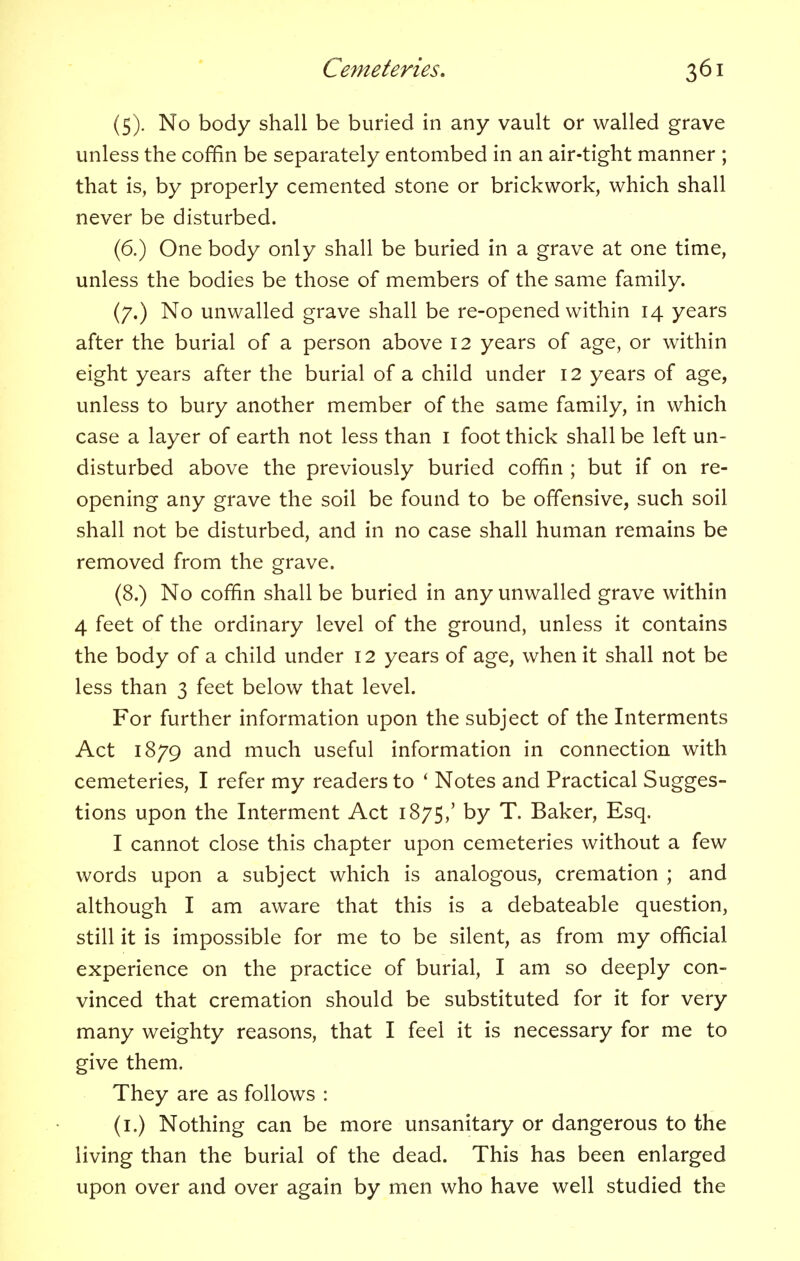 (5). No body shall be buried in any vault or walled grave unless the coffin be separately entombed in an air-tight manner ; that is, by properly cemented stone or brickwork, which shall never be disturbed. (6.) One body only shall be buried in a grave at one time, unless the bodies be those of members of the same family. (7.) No unwalled grave shall be re-opened within 14 years after the burial of a person above 12 years of age, or within eight years after the burial of a child under 12 years of age, unless to bury another member of the same family, in which case a layer of earth not less than 1 foot thick shall be left un- disturbed above the previously buried coffin ; but if on re- opening any grave the soil be found to be offensive, such soil shall not be disturbed, and in no case shall human remains be removed from the grave. (8.) No coffin shall be buried in any unwalled grave within 4 feet of the ordinary level of the ground, unless it contains the body of a child under 12 years of age, when it shall not be less than 3 feet below that level. For further information upon the subject of the Interments Act 1879 and much useful information in connection with cemeteries, I refer my readers to ' Notes and Practical Sugges- tions upon the Interment Act 1875,' by T. Baker, Esq. I cannot close this chapter upon cemeteries without a few words upon a subject which is analogous, cremation ; and although I am aware that this is a debateable question, still it is impossible for me to be silent, as from my official experience on the practice of burial, I am so deeply con- vinced that cremation should be substituted for it for very many weighty reasons, that I feel it is necessary for me to give them. They are as follows : (1.) Nothing can be more unsanitary or dangerous to the living than the burial of the dead. This has been enlarged upon over and over again by men who have well studied the