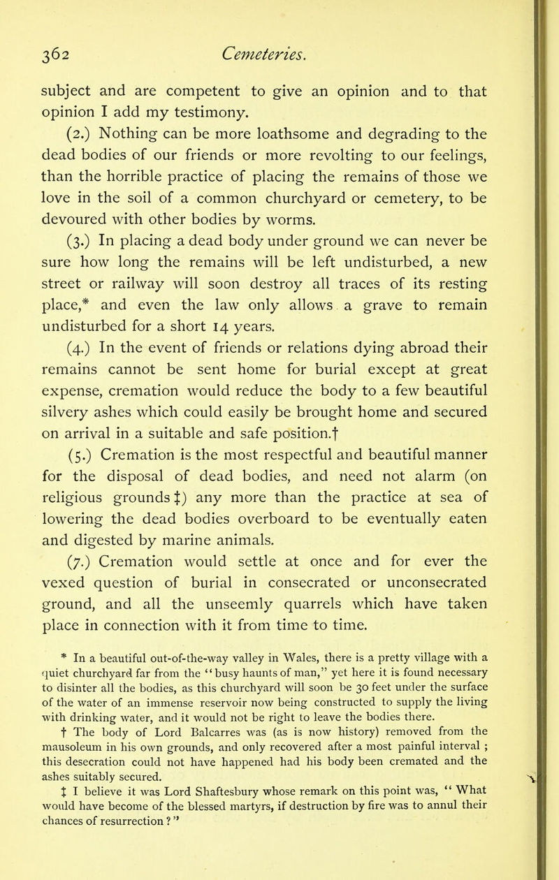 subject and are competent to give an opinion and to that opinion I add my testimony. (2.) Nothing can be more loathsome and degrading to the dead bodies of our friends or more revolting to our feelings, than the horrible practice of placing the remains of those we love in the soil of a common churchyard or cemetery, to be devoured with other bodies by worms. (3.) In placing a dead body under ground we can never be sure how long the remains will be left undisturbed, a new street or railway will soon destroy all traces of its resting place,* and even the law only allows a grave to remain undisturbed for a short 14 years. (4.) In the event of friends or relations dying abroad their remains cannot be sent home for burial except at great expense, cremation would reduce the body to a few beautiful silvery ashes which could easily be brought home and secured on arrival in a suitable and safe position.f (5.) Cremation is the most respectful and beautiful manner for the disposal of dead bodies, and need not alarm (on religious grounds %) any more than the practice at sea of lowering the dead bodies overboard to be eventually eaten and digested by marine animals. (7.) Cremation would settle at once and for ever the vexed question of burial in consecrated or unconsecrated ground, and all the unseemly quarrels which have taken place in connection with it from time to time. * In a beautiful out-of-the-way valley in Wales, there is a pretty village with a quiet churchyard far from the busy haunts of man, yet here it is found necessary to disinter all the bodies, as this churchyard will soon be 30 feet under the surface of the water of an immense reservoir now being constructed to supply the living with drinking water, and it would not be right to leave the bodies there. f The body of Lord Balcarres was (as is now history) removed from the mausoleum in his own grounds, and only recovered after a most painful interval ; this desecration could not have happened had his body been cremated and the ashes suitably secured. X I believe it was Lord Shaftesbury whose remark on this point was,  What would have become of the blessed martyrs, if destruction by fire was to annul their chances of resurrection ? 