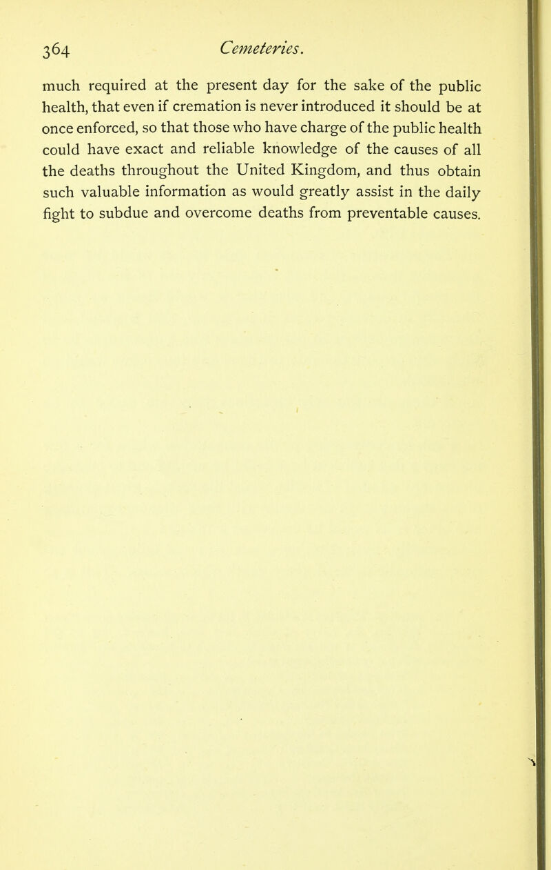 much required at the present day for the sake of the public health, that even if cremation is never introduced it should be at once enforced, so that those who have charge of the public health could have exact and reliable knowledge of the causes of all the deaths throughout the United Kingdom, and thus obtain such valuable information as would greatly assist in the daily fight to subdue and overcome deaths from preventable causes.