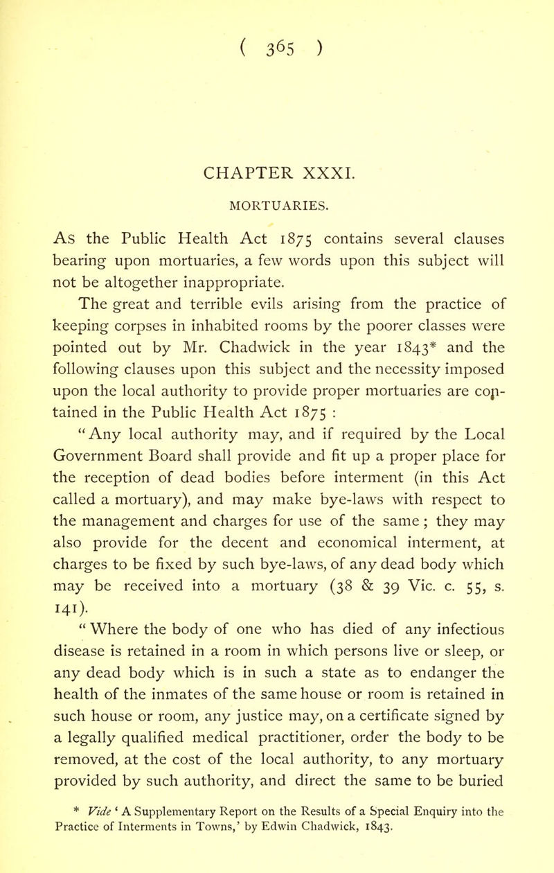 ( 3^5 ) CHAPTER XXXI. MORTUARIES. As the Public Health Act 1875 contains several clauses bearing upon mortuaries, a few words upon this subject will not be altogether inappropriate. The great and terrible evils arising from the practice of keeping corpses in inhabited rooms by the poorer classes were pointed out by Mr. Chadwick in the year 1843* and the following clauses upon this subject and the necessity imposed upon the local authority to provide proper mortuaries are con- tained in the Public Health Act 1875 :  Any local authority may, and if required by the Local Government Board shall provide and fit up a proper place for the reception of dead bodies before interment (in this Act called a mortuary), and may make bye-laws with respect to the management and charges for use of the same; they may also provide for the decent and economical interment, at charges to be fixed by such bye-laws, of any dead body which may be received into a mortuary (38 & 39 Vic. c. 55, s. 141).  Where the body of one who has died of any infectious disease is retained in a room in which persons live or sleep, or any dead body which is in such a state as to endanger the health of the inmates of the same house or room is retained in such house or room, any justice may, on a certificate signed by a legally qualified medical practitioner, order the body to be removed, at the cost of the local authority, to any mortuary provided by such authority, and direct the same to be buried * Vide 4 A Supplementary Report on the Results of a Special Enquiry into the Practice of Interments in Towns,' by Edwin Chadwick, 1843.