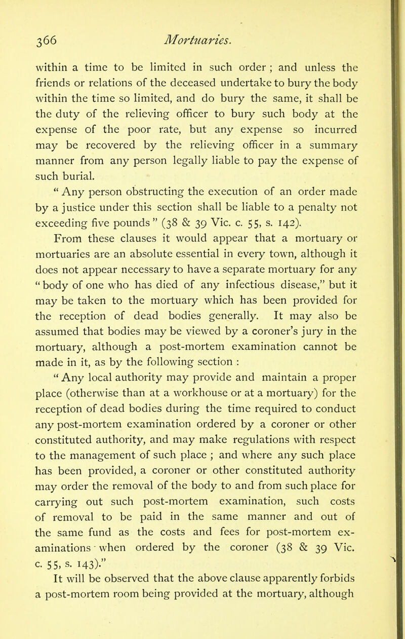 within a time to be limited in such order ; and unless the friends or relations of the deceased undertake to bury the body within the time so limited, and do bury the same, it shall be the duty of the relieving officer to bury such body at the expense of the poor rate, but any expense so incurred may be recovered by the relieving officer in a summary manner from any person legally liable to pay the expense of such burial. Any person obstructing the execution of an order made by a justice under this section shall be liable to a penalty not exceeding five pounds (38 & 39 Vic. c. 55, s. 142). From these clauses it would appear that a mortuary or mortuaries are an absolute essential in every town, although it does not appear necessary to have a separate mortuary for any body of one who has died of any infectious disease, but it may be taken to the mortuary which has been provided for the reception of dead bodies generally. It may also be assumed that bodies may be viewed by a coroner's jury in the mortuary, although a post-mortem examination cannot be made in it, as by the following section : Any local authority may provide and maintain a proper place (otherwise than at a workhouse or at a mortuary) for the reception of dead bodies during the time required to conduct any post-mortem examination ordered by a coroner or other constituted authority, and may make regulations with respect to the management of such place ; and where any such place has been provided, a coroner or other constituted authority may order the removal of the body to and from such place for carrying out such post-mortem examination, such costs of removal to be paid in the same manner and out of the same fund as the costs and fees for post-mortem ex- aminations • when ordered by the coroner (38 & 39 Vic. c. 55, s. 143). It will be observed that the above clause apparently forbids a post-mortem room being provided at the mortuary, although